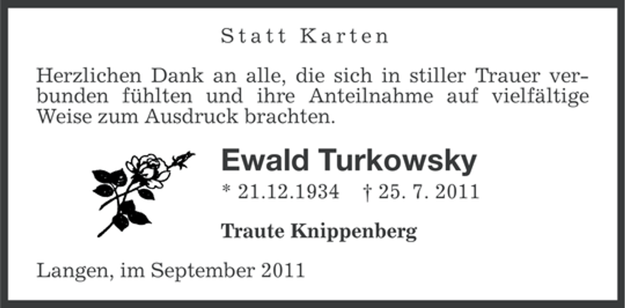 <p>Statt Karten<br />Herzlichen Dank an alle, die sich in stiller Trauer verbunden fühlten und ihre Anteilnahme auf vielfältige<br />Weise zum Ausdruck brachten.</p><p>Ewald Turkowsky<br />* 21.12.1934</p><p>† 25. 7. 2011</p><p>Traute Knippenberg<br />Langen, im September 2011</p>