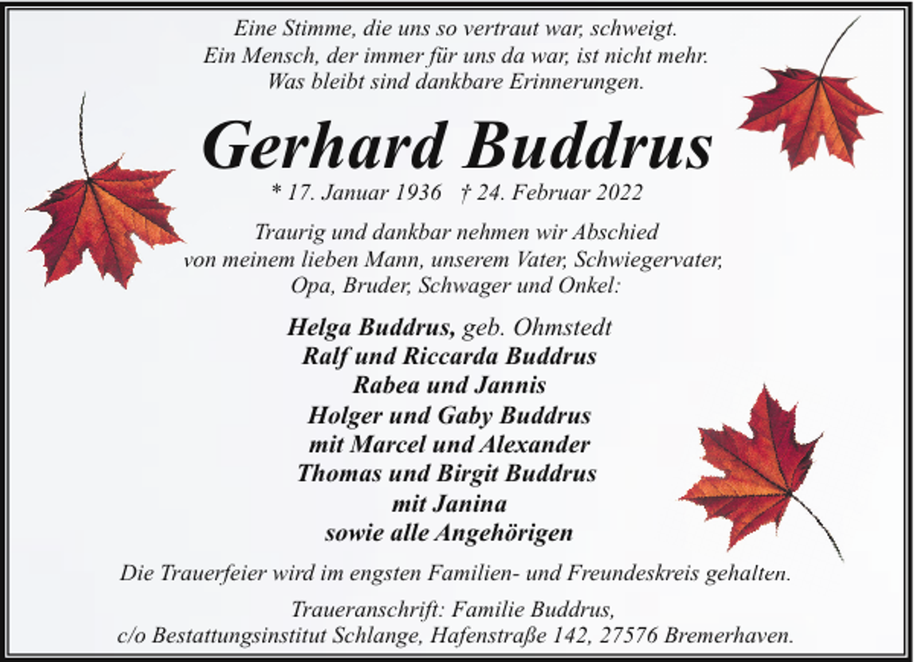 <p>Eine Stimme, die uns so vertraut war, schweigt.<br />Ein Mensch, der immer für uns da war, ist nicht mehr.<br />Was bleibt sind dankbare Erinnerungen.</p><p>Gerhard Buddrus<br />* 17. Januar 1936 † 24. Februar 2022</p><p>Traurig und dankbar nehmen wir Abschied<br />vvon meinem lieben Mann, unserem Vater, Schwiegervater,<br />Opa, Bruder, Schwager und Onkel:</p><p>Helga Buddrus, geb. Ohmstedt<br />Ralf und Riccarda Buddrus<br />Rabea und Jannis<br />Holger und Gaby Buddrus<br />mit Marcel und Alexander<br />Thomas und Birgit Buddrus<br />mit Janina<br />sowie alle Angehörigen<br />Die Trauerfeier wird im engsten Familien- und Freundeskreis gehalten<br />lten.<br />Traueranschrift: Familie Buddrus,<br />c/o Bestattungsinstitut Schlange, Hafenstraße 142, 27576 Bremerhaven.</p>