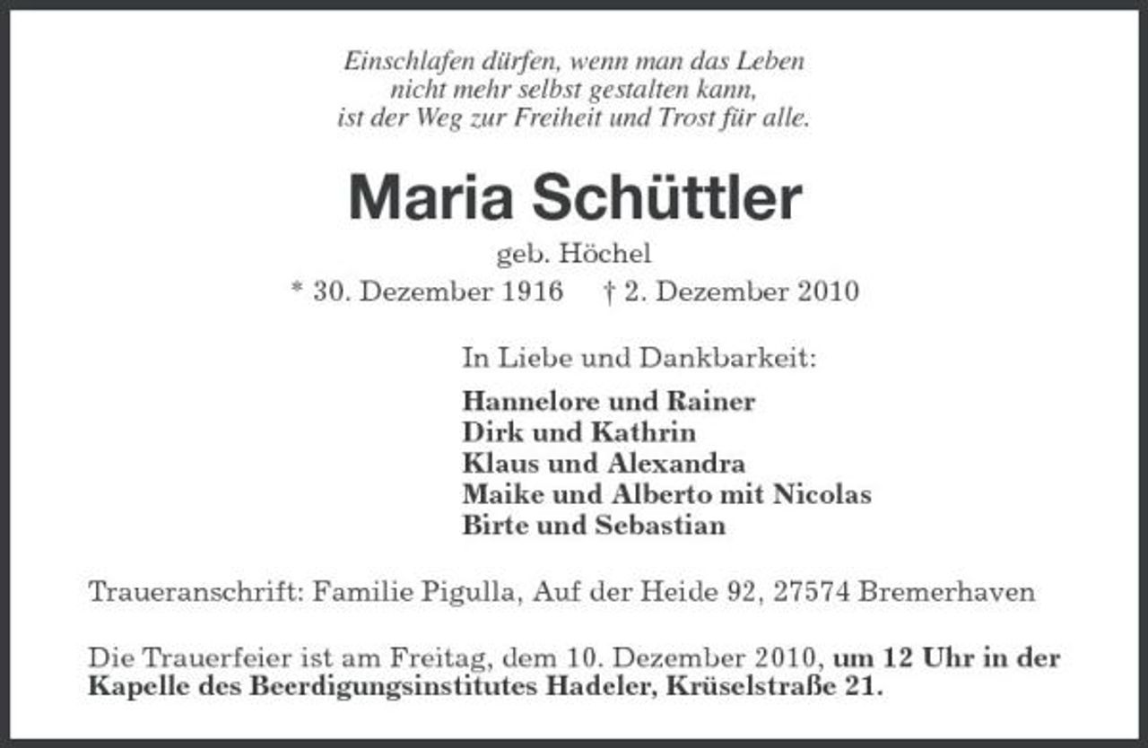 <p>Einschlafen dürfen, wenn man das Leben nicht mehr selbst gestalten kann, ist der Weg zur Freiheit und Trost für alle.</p><p>Maria Schüttler<br />geb. Höchel * 30. Dezember 1916 † 2. Dezember 2010 In Liebe und Dankbarkeit: Hannelore und Rainer Dirk und Kathrin Klaus und Alexandra Maike und Alberto mit Nicolas Birte und Sebastian Traueranschrift: Familie Pigulla, Auf der Heide 92, 27574 Bremerhaven Die Trauerfeier ist am Freitag, dem 10. Dezember 2010, um 12 Uhr in der Kapelle des Beerdigungsinstitutes Hadeler, Krüselstraße 21.</p>