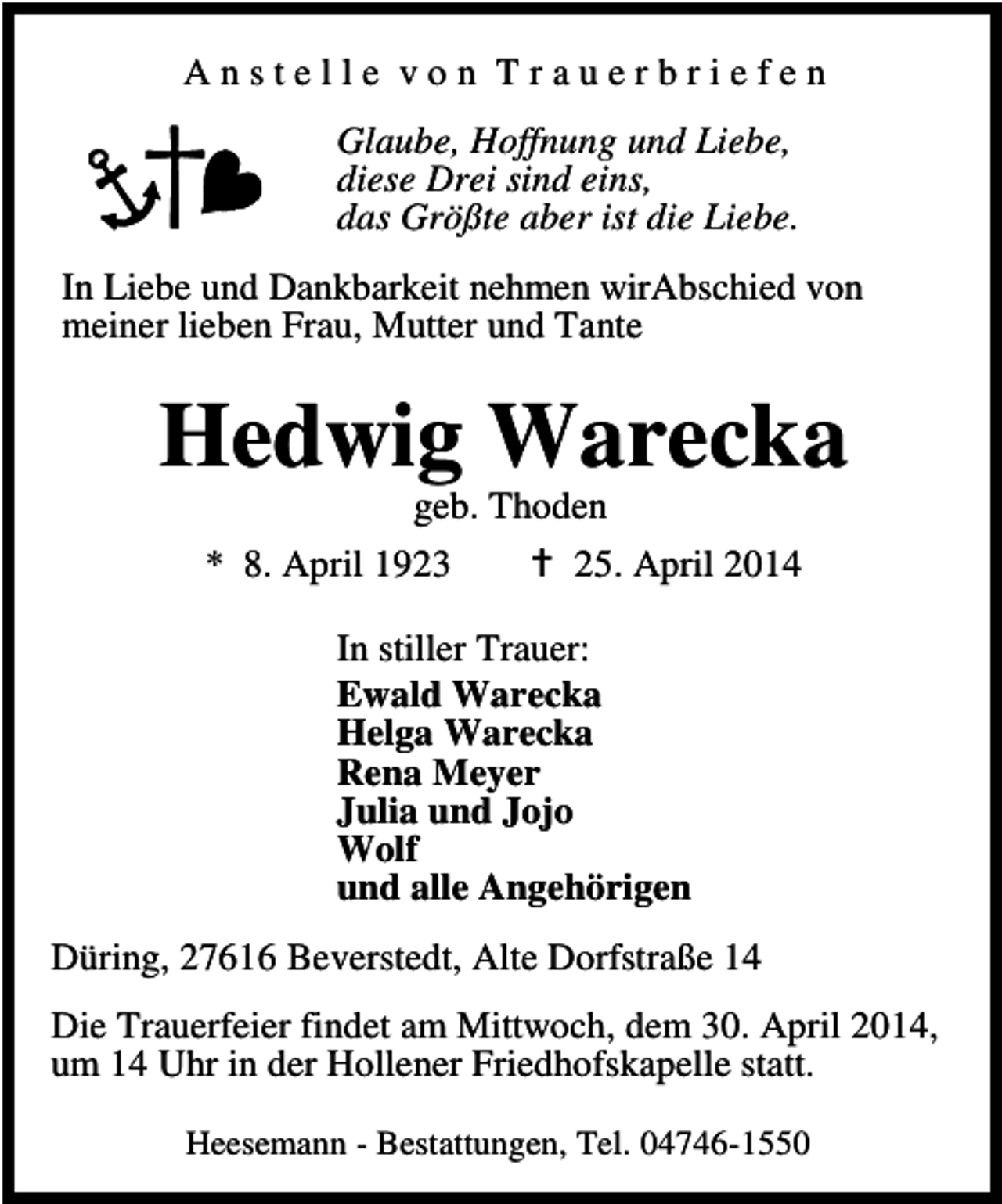 <p>Anstelle von Trauerbriefen<br />Glaube, Hoffnung und Liebe,<br />diese Drei sind eins,<br />das Größte aber ist die Liebe.<br />In Liebe und Dankbarkeit nehmen wirAbschied von<br />meiner lieben Frau, Mutter und Tante</p><p>Hedwig Warecka<br />geb. Thoden<br />* 8. April 1923<br />25. April 2014<br />In stiller Trauer:<br />Ewald Warecka<br />Helga Warecka<br />Rena Meyer<br />Julia und Jojo<br />Wolf<br />und alle Angehörigen<br />Düring, 27616 Beverstedt, Alte Dorfstraße 14<br />Die Trauerfeier findet am Mittwoch, dem 30. April 2014,<br />um 14 Uhr in der Hollener Friedhofskapelle statt.<br />Heesemann - Bestattungen, Tel. 04746-1550</p>