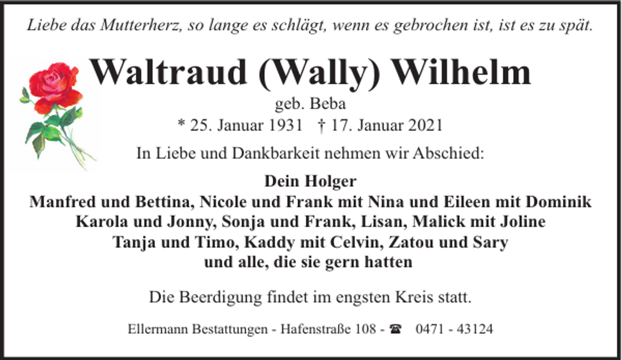 <p>Liebe das Mutterherz, so lange es schlägt, wenn es gebrochen ist, ist es zu spät.</p><p>Waltraud (Wally) Wilhelm<br />geb. Beba<br />* 25. Januar 1931 † 17. Januar 2021</p><p>In Liebe und Dankbarkeit nehmen wir Abschied:<br />Dein Holger<br />Manfred und Bettina, Nicole und Frank mit Nina und Eileen mit Dominik<br />Karola und Jonny, Sonja und Frank, Lisan, Malick mit Joline<br />Tanja und Timo, Kaddy mit Celvin, Zatou und Sary<br />und alle, die sie gern hatten<br />Die Beerdigung findet im engsten Kreis statt.<br />Ellermann Bestattungen - Hafenstraße 108 - ( 0471 - 43124</p>