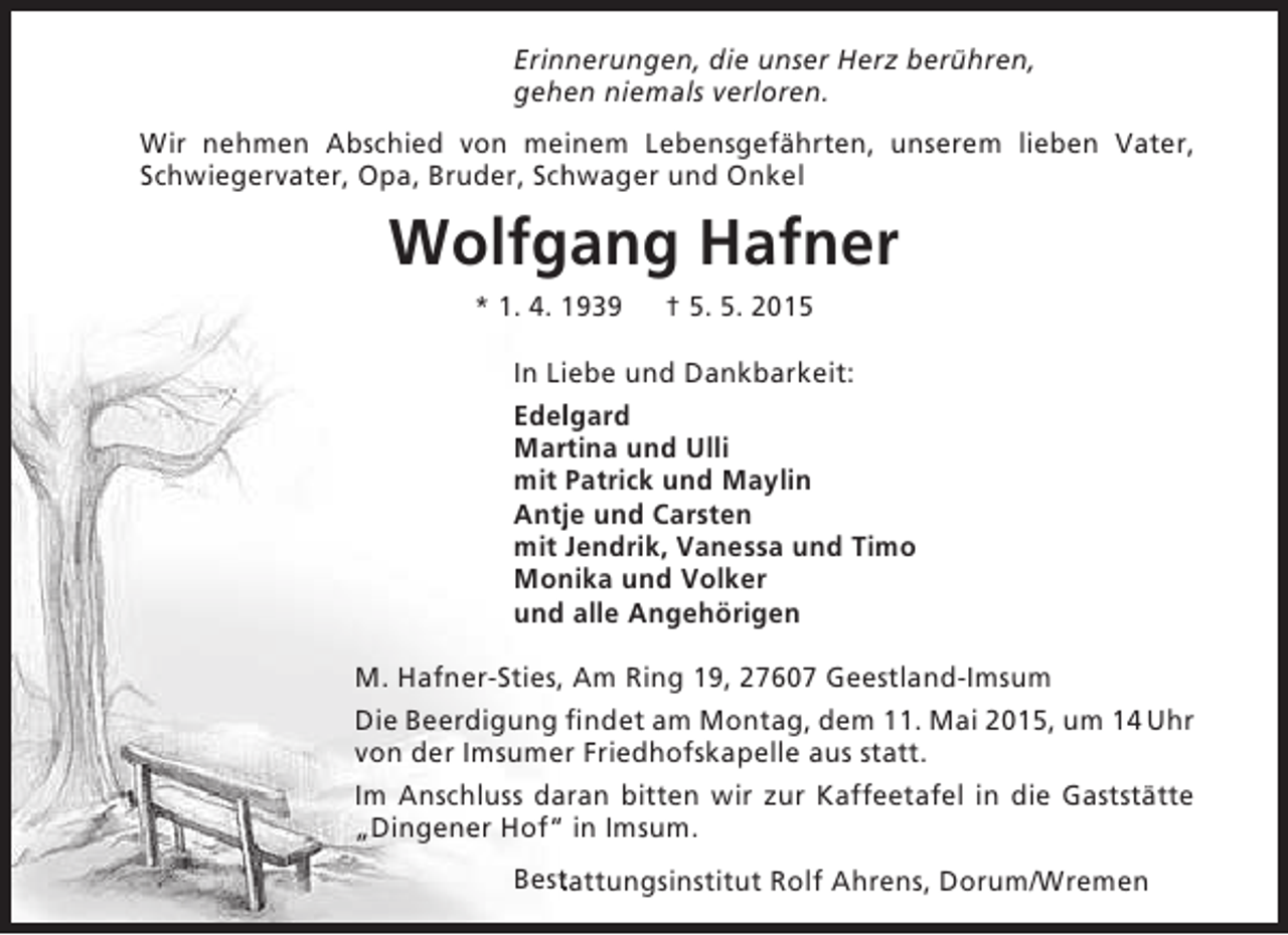<p>Erinnerungen, die unser Herz berühren,<br />e<br />gehen niemals verloren.<br />Wir nehmen Abschied von meinem Lebensgefährten, unserem lieben Vater,<br />h<br />Schwiegervater, Opa, Bruder, Schwager und Onkel</p><p>Wolfgang Hafner<br />* 1. 4. 1939</p><p>† 5. 5. 2015</p><p>In Liebe und Dankbarkeit:<br />Edelgard<br />l<br />Martina und Ulli<br />r<br />mit Patrick und Maylin<br />Antje und Carsten<br />j<br />mit Jendrik, Vanessa und Timo<br />Monika und Volker<br />n<br />und alle Angehörigen<br />M. Hafner-Sties, Am Ring 19, 27607 Geestland-Imsum<br />Die Beerdigung fi<br />findet am Montag, dem 11. Mai 2015, um 14 Uhr<br />von der Imsumer Friedhofskapelle aus statt.<br />Im Anschluss daran bitten wir zur Kaffeetafel in die Gaststätte<br />„Dingener Hof“ in Imsum.<br />Bestattungsinstitut Rolf Ahrens, Dorum/Wremen<br />t</p>