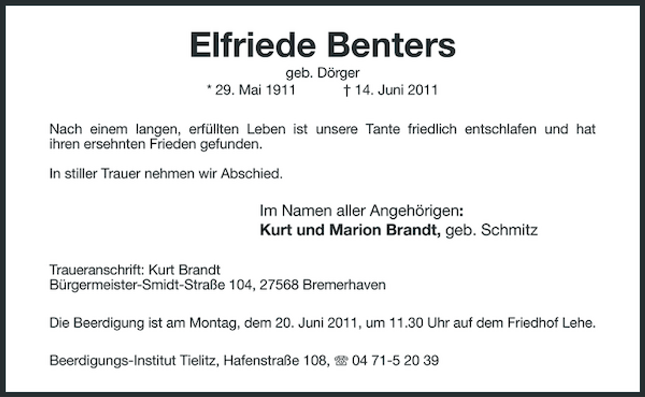 <p>Elfriede Benters<br />geb. Dörger * 29. Mai 1911 † 14. Juni 2011 Nach einem langen, erfüllten Leben ist unsere Tante friedlich entschlafen und hat ihren ersehnten Frieden gefunden. In stiller Trauer nehmen wir Abschied.</p><p>Im Namen aller Angehörigen: Kurt und Marion Brandt, geb. Schmitz<br />Traueranschrift: Kurt Brandt Bürgermeister-Smidt-Straße 104, 27568 Bremerhaven Die Beerdigung ist am Montag, dem 20. Juni 2011, um 11.30 Uhr auf dem Friedhof Lehe. Beerdigungs-Institut Tielitz, Hafenstraße 108, 04 71-5 20 39</p>
