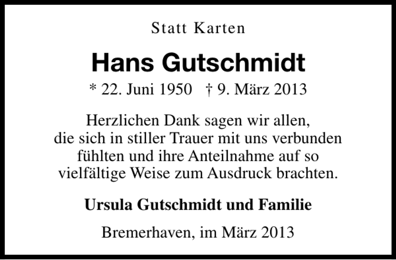 <p>Statt Karten</p><p>Hans Gutschmidt</p><p>* 22. Juni 1950 † 9. März 2013<br />Herzlichen Dank sagen wir allen,<br />die sich in stiller Trauer mit uns verbunden<br />fühlten und ihre Anteilnahme auf so<br />vielfältige Weise zum Ausdruck brachten.<br />Ursula Gutschmidt und Familie<br />Bremerhaven, im März 2013</p>