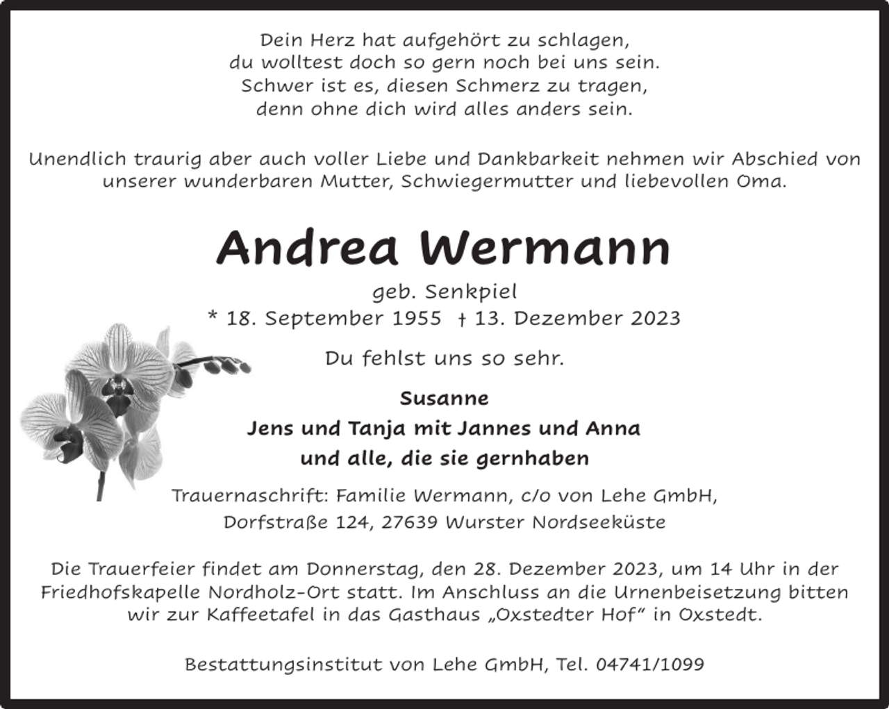<p>Dein Herz hat aufgehört zu schlagen,<br />du wolltest doch so gern noch bei uns sein.<br />Schwer ist es, diesen Schmerz zu tragen,<br />denn ohne dich wird alles anders sein.<br />Unendlich traurig aber auch voller Liebe und Dankbarkeit nehmen wir Abschied von<br />unserer wunderbaren Mutter, Schwiegermutter und liebevollen Oma.</p><p>Andrea Wermann<br />geb. Senkpiel<br />* 18. September 1955 † 13. Dezember 2023<br />Du fehlst uns so sehr.<br />Susanne<br />Jens und Tanja mit Jannes und Anna<br />und alle, die sie gernhaben<br />Trauernaschrift: Familie Wermann, c/o von Lehe GmbH,<br />Dorfstraße 124, 27639 Wurster Nordseeküste<br />Die Trauerfeier findet am Donnerstag, den 28. Dezember 2023, um 14 Uhr in der<br />Friedhofskapelle Nordholz-Ort statt. Im Anschluss an die Urnenbeisetzung bitten<br />wir zur Kaffeetafel in das Gasthaus „Oxstedter Hof “ in Oxstedt.<br />Bestattungsinstitut von Lehe GmbH, Tel. 04741/1099</p>