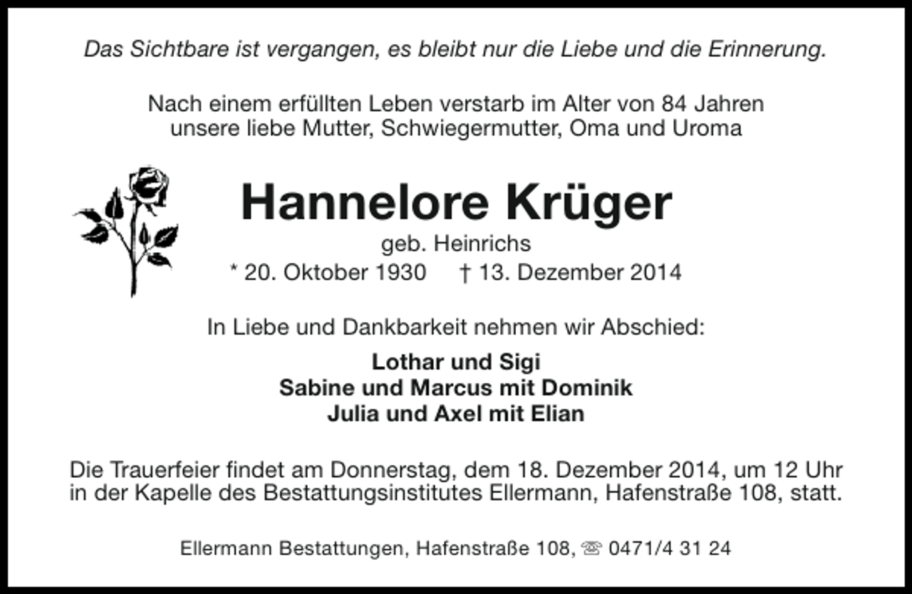 <p>Das Sichtbare ist vergangen, es bleibt nur die Liebe und die Erinnerung.<br />Nach einem erfüllten Leben verstarb im Alter von 84 Jahren<br />unsere liebe Mutter, Schwiegermutter, Oma und Uroma</p><p>Hannelore Krüger</p><p>geb. Heinrichs<br />* 20. Oktober 1930 † 13. Dezember 2014<br />In Liebe und Dankbarkeit nehmen wir Abschied:<br />Lothar und Sigi<br />Sabine und Marcus mit Dominik<br />Julia und Axel mit Elian<br />Die Trauerfeier findet am Donnerstag, dem 18. Dezember 2014, um 12 Uhr<br />in der Kapelle des Bestattungsinstitutes Ellermann, Hafenstraße 108, statt.<br />Ellermann Bestattungen, Hafenstraße 108, s 0471/4 31 24</p>