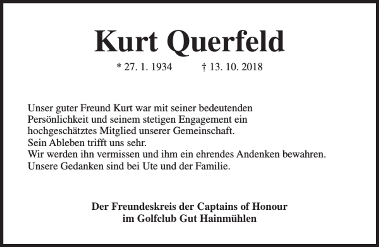 <p>Kurt Querfeld<br />* 27. 1. 1934</p><p>† 13. 10. 2018</p><p>Unser guter Freund Kurt war mit seiner bedeutenden<br />Persönlichkeit und seinem stetigen Engagement ein<br />hochgeschätztes Mitglied unserer Gemeinschaft.<br />Sein Ableben trifft uns sehr.<br />Wir werden ihn vermissen und ihm ein ehrendes Andenken bewahren.<br />Unsere Gedanken sind bei Ute und der Familie.</p><p>Der Freundeskreis der Captains of Honour<br />im Golfclub Gut Hainmühlen</p>