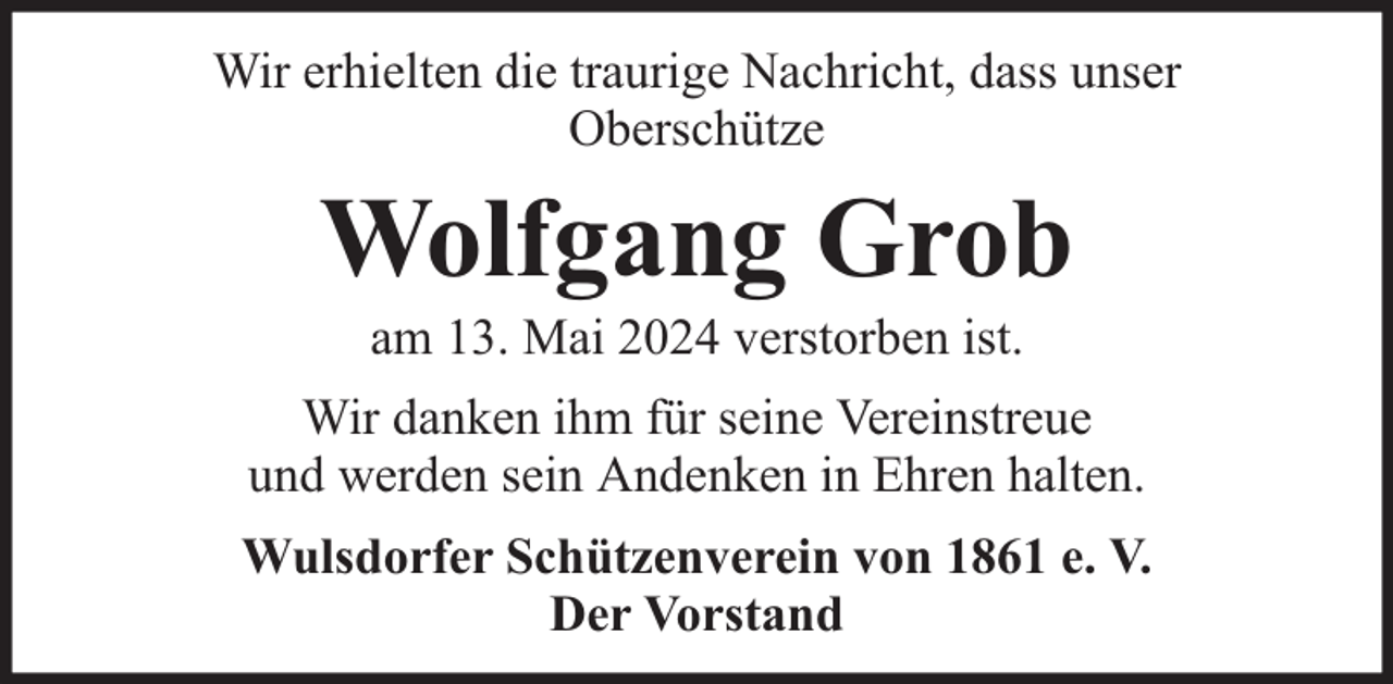 <p>Wir erhielten die traurige Nachricht, dass unser<br />Oberschütze</p><p>Wolfgang Grob<br />am 13. Mai 2024 verstorben ist.</p><p>Wir danken ihm für seine Vereinstreue<br />und werden sein Andenken in Ehren halten.<br />Wulsdorfer Schützenverein von 1861 e. V.<br />Der Vorstand</p>