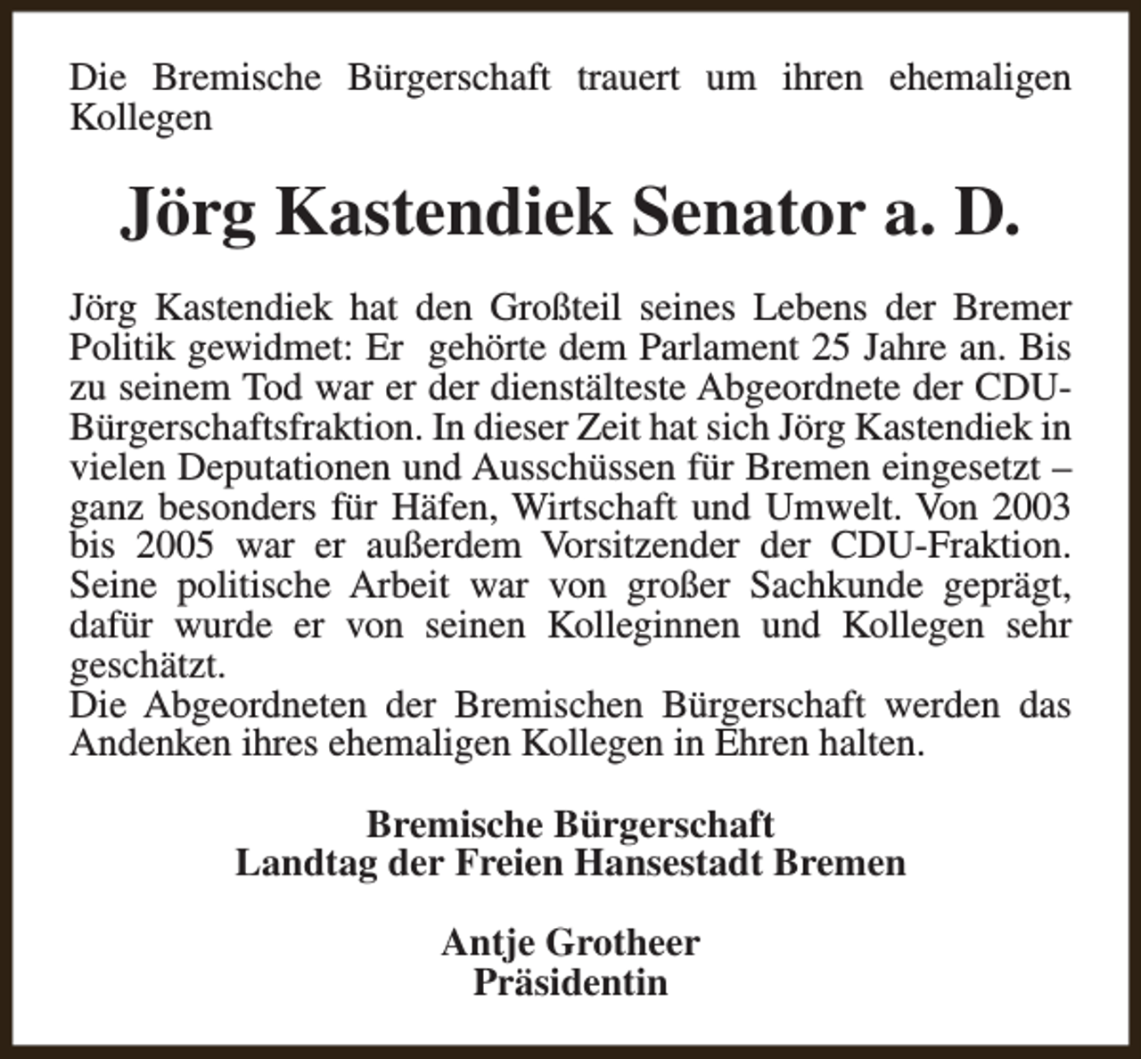 <p>Die Bremische Bürgerschaft trauert um ihren ehemaligen<br />Kollegen</p><p>Jörg Kastendiek Senator a. D.<br />Jörg Kastendiek hat den Großteil seines Lebens der Bremer<br />Politik gewidmet: Er gehörte dem Parlament 25 Jahre an. Bis<br />zu seinem Tod war er der dienstälteste Abgeordnete der CDUBürgerschaftsfraktion. In dieser Zeit hat sich Jörg Kastendiek in<br />vielen Deputationen und Ausschüssen für Bremen eingesetzt –<br />ganz besonders für Häfen, Wirtschaft und Umwelt. Von 2003<br />bis 2005 war er außerdem Vorsitzender der CDU-Fraktion.<br />Seine politische Arbeit war von großer Sachkunde geprägt,<br />dafür wurde er von seinen Kolleginnen und Kollegen sehr<br />geschätzt.<br />Die Abgeordneten der Bremischen Bürgerschaft werden das<br />Andenken ihres ehemaligen Kollegen in Ehren halten.<br />Bremische Bürgerschaft<br />Landtag der Freien Hansestadt Bremen<br />Antje Grotheer<br />Präsidentin</p>