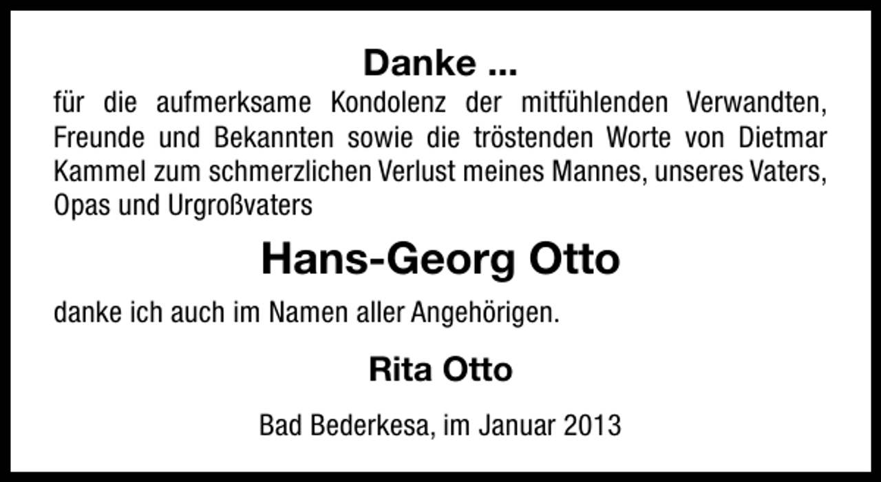 <p>Danke ...</p><p>für die aufmerksame Kondolenz der mitfühlenden Verwandten,<br />Freunde und Bekannten sowie die tröstenden Worte von Dietmar<br />Kammel zum schmerzlichen Verlust meines Mannes, unseres Vaters,<br />Opas und Urgroßvaters</p><p>Hans-Georg Otto<br />danke ich auch im Namen aller Angehörigen.</p><p>Rita Otto<br />Bad Bederkesa, im Januar 2013</p>