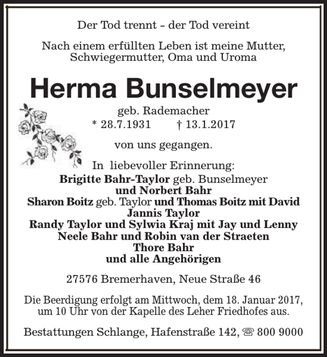 <p>Der Tod trennt - der Tod vereint<br />Nach einem erfüllten Leben ist meine Mutter,<br />Schwiegermutter, Oma und Uroma</p><p>Herma Bunselmeyer<br />geb. Rademacher<br />* 28.7.1931<br />† 13.1.2017<br />von uns gegangen.<br />In liebevoller Erinnerung:<br />Brigitte Bahr-Taylor geb. Bunselmeyer<br />und Norbert Bahr<br />Sharon Boitz geb. Taylor und Thomas Boitz mit David<br />Jannis Taylor<br />Randy Taylor und Sylwia Kraj mit Jay und Lenny<br />Neele Bahr und Robin van der Straeten<br />Thore Bahr<br />und alle Angehörigen<br />27576 Bremerhaven, Neue Straße 46<br />Die Beerdigung erfolgt am Mittwoch, dem 18. Januar 2017,<br />um 10 Uhr von der Kapelle des Leher Friedhofes aus.<br />Bestattungen Schlange, Hafenstraße 142, s 800 9000</p>