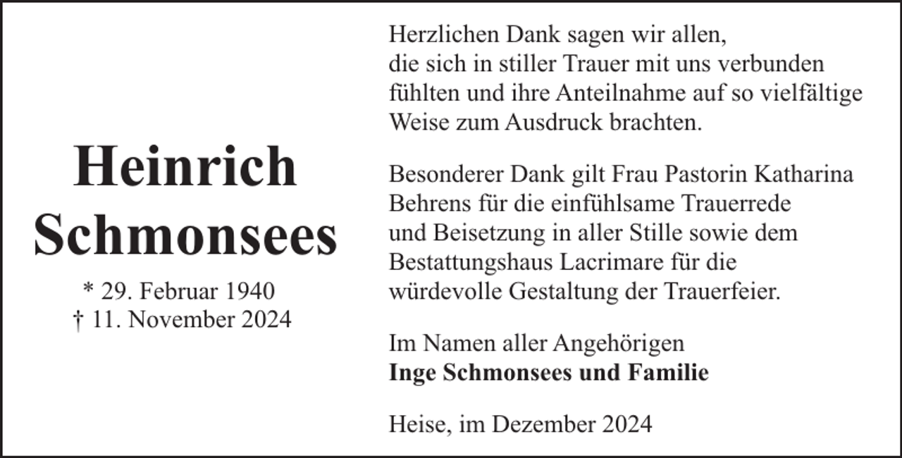 <p>Heinrich<br />Schmonsees<br />* 29. Februar 1940<br />† 11. November 2024</p><p>Herzlichen Dank sagen wir allen,<br />die sich in stiller Trauer mit uns verbunden<br />fühlten und ihre Anteilnahme auf so vielfältige<br />Weise zum Ausdruck brachten.<br />Besonderer Dank gilt Frau Pastorin Katharina<br />Behrens für die einfühlsame Trauerrede<br />und Beisetzung in aller Stille sowie dem<br />Bestattungshaus Lacrimare für die<br />würdevolle Gestaltung der Trauerfeier.<br />Im Namen aller Angehörigen<br />Inge Schmonsees und Familie<br />Heise, im Dezember 2024</p>