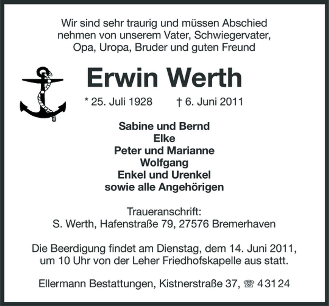 <p>Wir sind sehr traurig und müssen Abschied nehmen von unserem Vater, Schwiegervater, Opa, Uropa, Bruder und guten Freund</p><p>Erwin Werth<br />* 25. Juli 1928 † 6. Juni 2011 Sabine und Bernd Elke Peter und Marianne Wolfgang Enkel und Urenkel sowie alle Angehörigen Traueranschrift: S. Werth, Hafenstraße 79, 27576 Bremerhaven Die Beerdigung findet am Dienstag, dem 14. Juni 2011, um 10 Uhr von der Leher Friedhofskapelle aus statt. Ellermann Bestattungen, Kistnerstraße 37, 4 31 24</p>