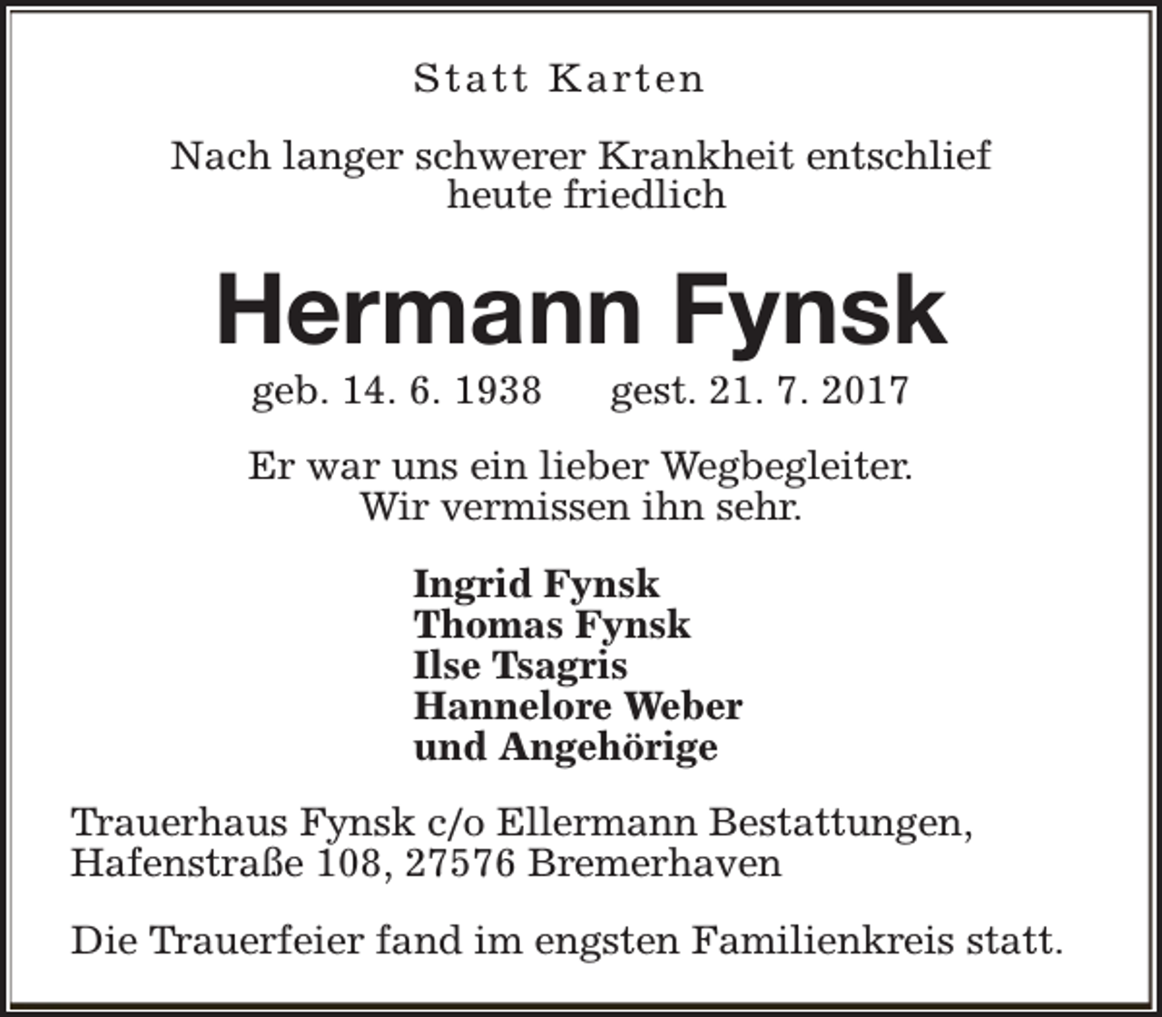 <p>S t a t t K a rt e n<br />Nach langer schwerer Krankheit entschlief<br />heute friedlich</p><p>Hermann Fynsk<br />geb. 14. 6. 1938</p><p>gest. 21. 7. 2017</p><p>Er war uns ein lieber Wegbegleiter.<br />Wir vermissen ihn sehr.<br />Ingrid Fynsk<br />Thomas Fynsk<br />Ilse Tsagris<br />Hannelore Weber<br />und Angehörige<br />Trauerhaus Fynsk c/o Ellermann Bestattungen,<br />Hafenstraße 108, 27576 Bremerhaven<br />Die Trauerfeier fand im engsten Familienkreis statt.</p>