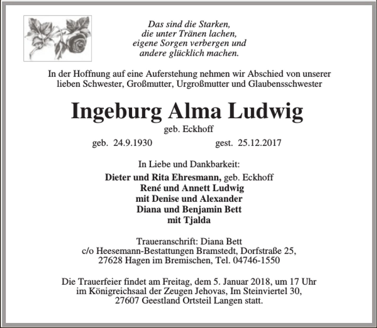<p>Das sind die Starken,<br />die unter Tränen lachen,<br />eigene Sorgen verbergen und<br />andere glücklich machen.<br />In der Hoffnung auf eine Auferstehung nehmen wir Abschied von unserer<br />lieben Schwester, Großmutter, Urgroßmutter und Glaubensschwester</p><p>Ingeburg Alma Ludwig<br />geb. Eckhoff</p><p>geb. 24.9.1930</p><p>gest. 25.12.2017</p><p>In Liebe und Dankbarkeit:<br />Dieter und Rita Ehresmann, geb. Eckhoff<br />René und Annett Ludwig<br />mit Denise und Alexander<br />Diana und Benjamin Bett<br />mit Tjalda<br />Traueranschrift: Diana Bett<br />c/o Heesemann-Bestattungen Bramstedt, Dorfstraße 25,<br />27628 Hagen im Bremischen, Tel. 04746-1550<br />Die Trauerfeier findet am Freitag, dem 5. Januar 2018, um 17 Uhr<br />im Königreichsaal der Zeugen Jehovas, Im Steinviertel 30,<br />27607 Geestland Ortsteil Langen statt.</p>