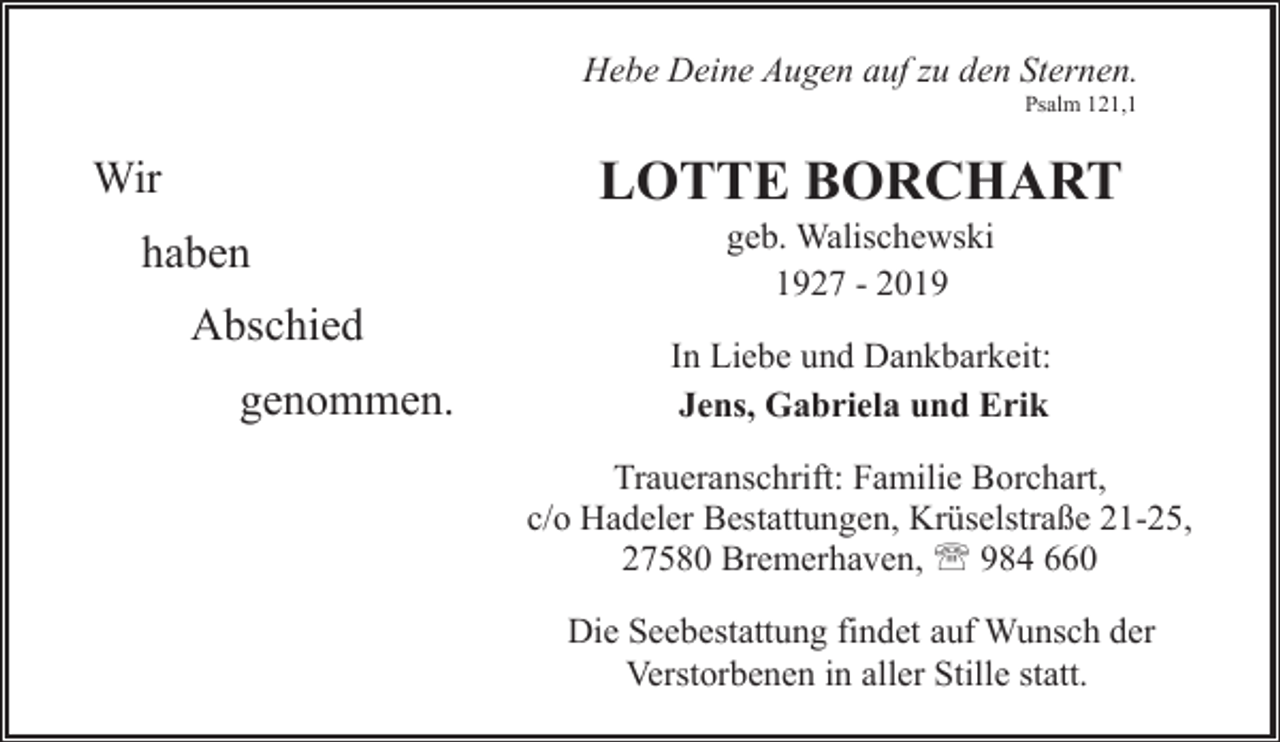 <p>Hebe Deine Augen auf zu den Sternen.<br />Psalm 121,1</p><p>LOTTE BORCHART</p><p>Wir<br />haben<br />Abschied<br />genommen.</p><p>geb. Walischewski<br />1927 - 2019</p><p>In Liebe und Dankbarkeit:<br />Jens, Gabriela und Erik<br />Traueranschrift: Familie Borchart,<br />c/o Hadeler Bestattungen, Krüselstraße 21-25,<br />27580 Bremerhaven, ' 984 660<br />Die Seebestattung findet auf Wunsch der<br />Verstorbenen in aller Stille statt.</p>