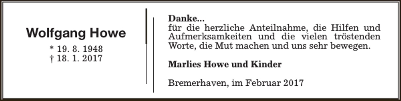 <p>Wolfgang Howe<br />* 19. 8. 1948<br />† 18. 1. 2017</p><p>Danke...<br />für die herzliche Anteilnahme, die Hilfen und<br />Aufmerksamkeiten und die vielen tröstenden<br />Worte, die Mut machen und uns sehr bewegen.<br />Marlies Howe und Kinder<br />Bremerhaven, im Februar 2017</p>