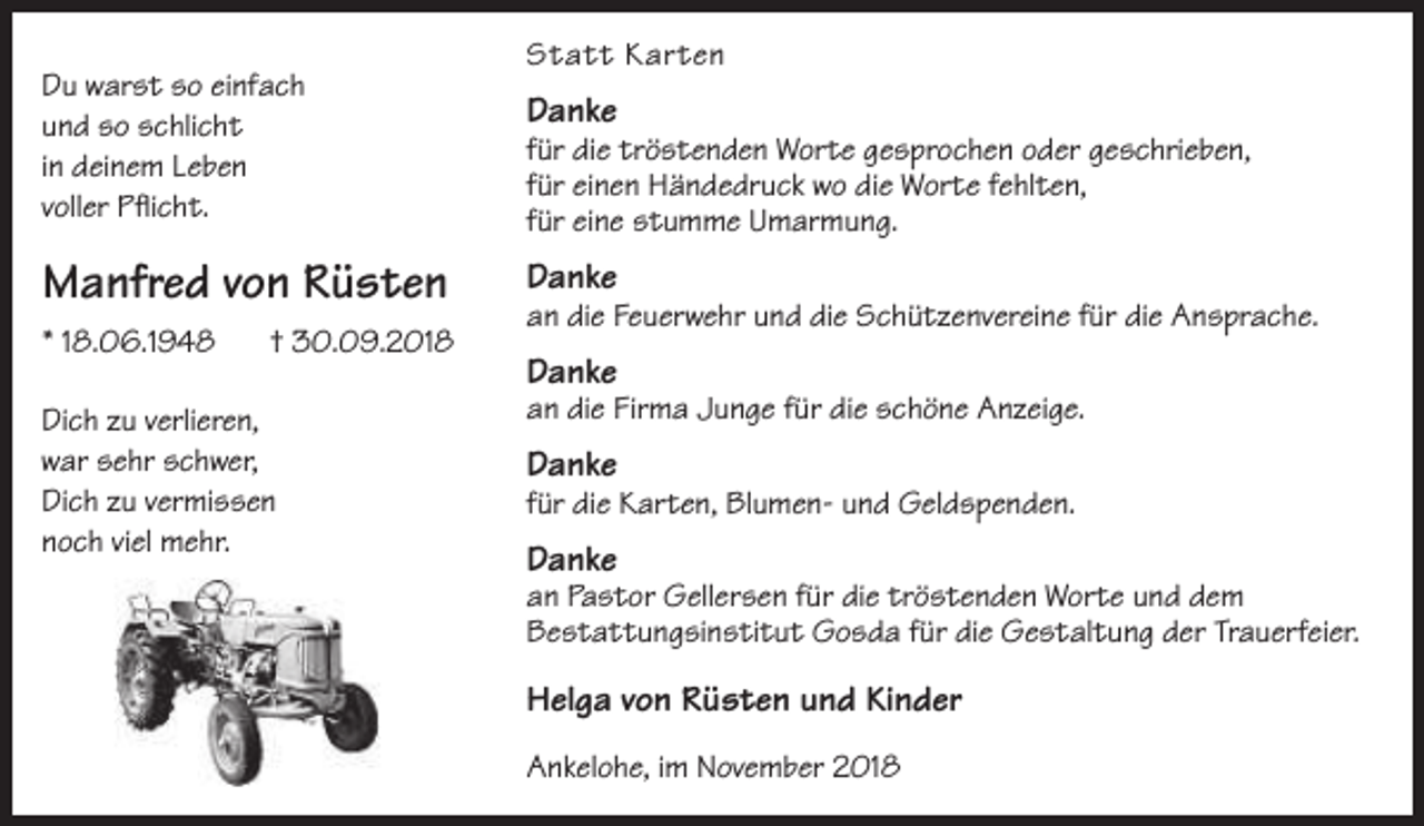<p>Statt Karten</p><p>Du warst so einfach<br />und so schlicht<br />in deinem Leben<br />voller Pflicht.</p><p>für die tröstenden Worte gesprochen oder geschrieben,<br />für einen Händedruck wo die Worte fehlten,<br />für eine stumme Umarmung.</p><p>Manfred von Rüsten</p><p>Danke</p><p>* 18.06.1948</p><p>† 30.09.2018</p><p>Dich zu verlieren,<br />war sehr schwer,<br />Dich zu vermissen<br />noch viel mehr.</p><p>Danke</p><p>an die Feuerwehr und die Schützenvereine für die Ansprache.</p><p>Danke</p><p>an die Firma Junge für die schöne Anzeige.</p><p>Danke</p><p>für die Karten, Blumen- und Geldspenden.</p><p>Danke</p><p>an Pastor Gellersen für die tröstenden Worte und dem<br />Bestattungsinstitut Gosda für die Gestaltung der Trauerfeier.</p><p>Helga von Rüsten und Kinder<br />Ankelohe, im November 2018</p>