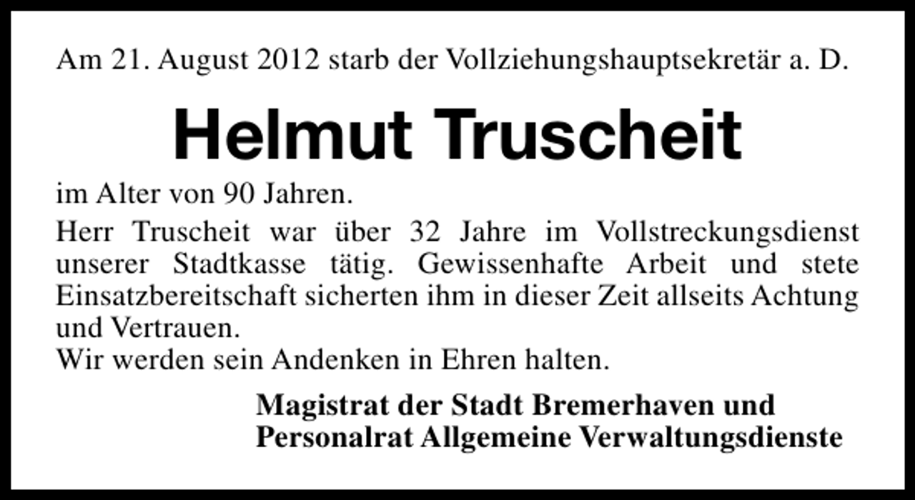 <p>Am 21. August 2012 starb der Vollziehungshauptsekretär a. D.</p><p>Helmut Truscheit</p><p>im Alter von 90 Jahren.<br />Herr Truscheit war über 32 Jahre im Vollstreckungsdienst<br />unserer Stadtkasse tätig. Gewissenhafte Arbeit und stete<br />Einsatzbereitschaft sicherten ihm in dieser Zeit allseits Achtung<br />und Vertrauen.<br />Wir werden sein Andenken in Ehren halten.<br />Magistrat der Stadt Bremerhaven und<br />Personalrat Allgemeine Verwaltungsdienste</p>