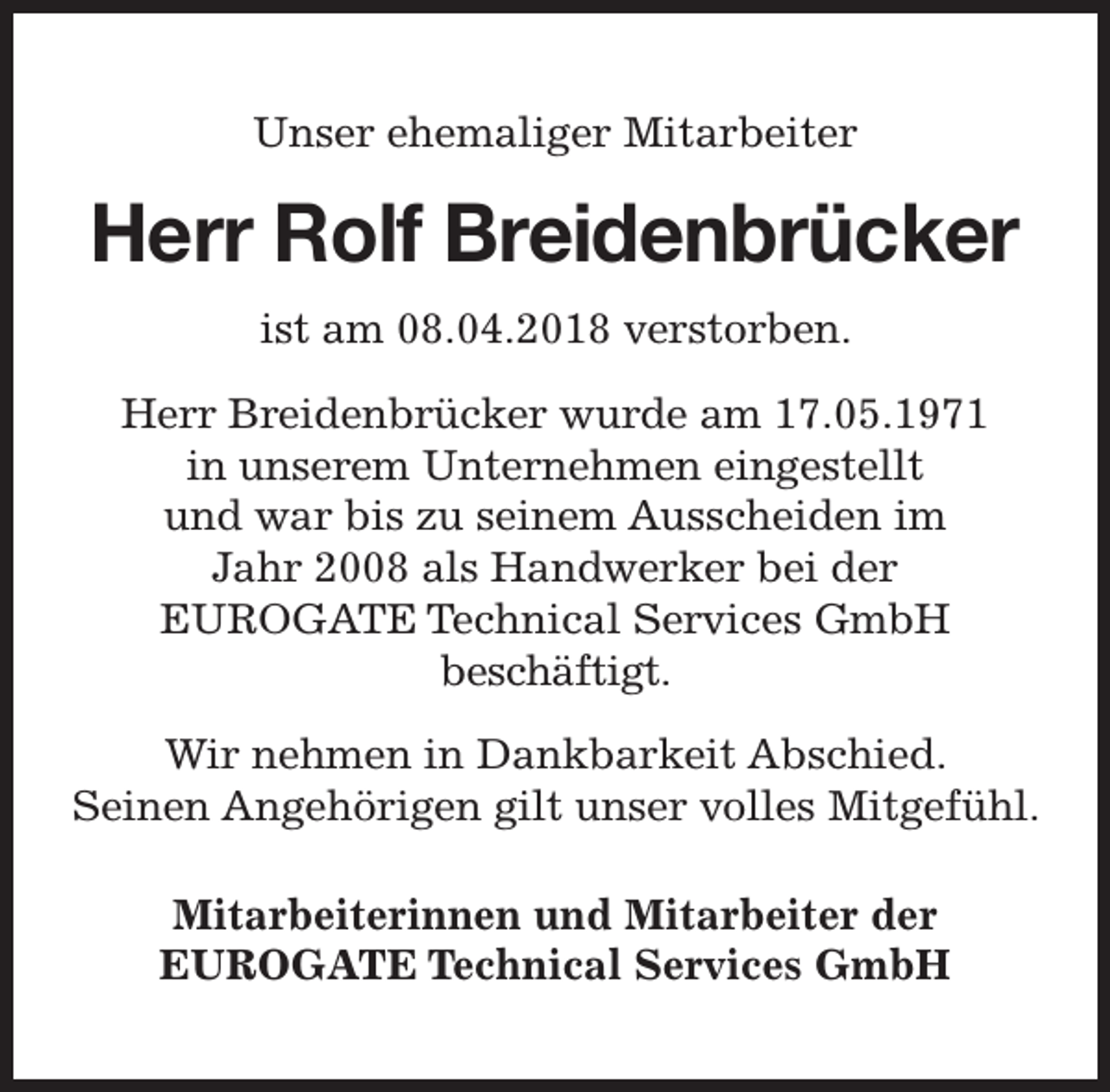 <p>Unser ehemaliger Mitarbeiter</p><p>Herr Rolf Breidenbrücker<br />ist am 08.04.2018 verstorben.<br />Herr Breidenbrücker wurde am 17.05.1971<br />in unserem Unternehmen eingestellt<br />und war bis zu seinem Ausscheiden im<br />Jahr 2008 als Handwerker bei der<br />EUROGATE Technical Services GmbH<br />beschäftigt.<br />Wir nehmen in Dankbarkeit Abschied.<br />Seinen Angehörigen gilt unser volles Mitgefühl.<br />Mitarbeiterinnen und Mitarbeiter der<br />EUROGATE Technical Services GmbH</p>