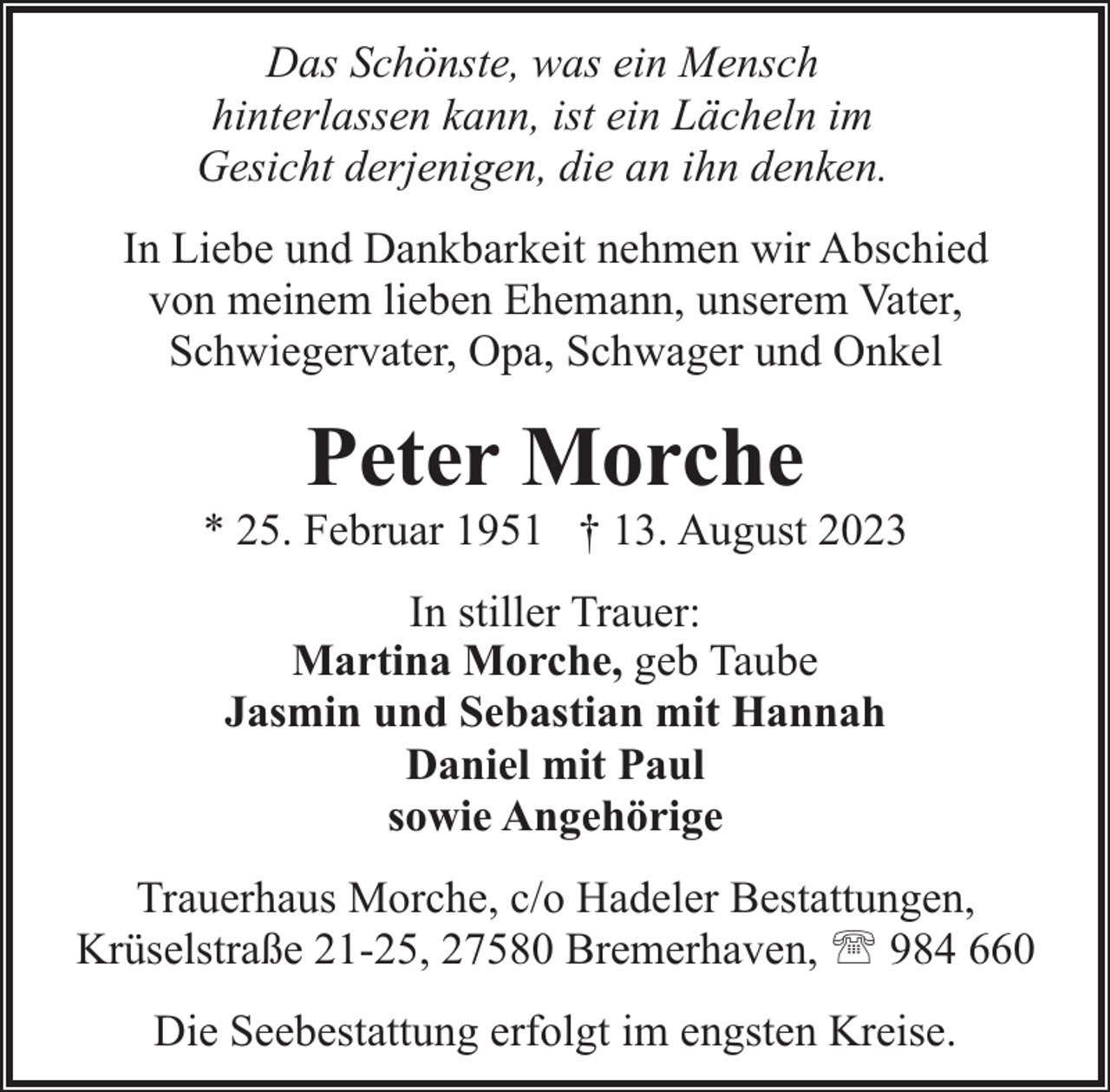 <p>Das Schönste, was ein Mensch<br />hinterlassen kann, ist ein Lächeln im<br />Gesicht derjenigen, die an ihn denken.<br />In Liebe und Dankbarkeit nehmen wir Abschied<br />von meinem lieben Ehemann, unserem Vater,<br />Schwiegervater, Opa, Schwager und Onkel</p><p>Peter Morche</p><p>* 25. Februar 1951 † 13. August 2023<br />In stiller Trauer:<br />Martina Morche, geb Taube<br />Jasmin und Sebastian mit Hannah<br />Daniel mit Paul<br />sowie Angehörige<br />Trauerhaus Morche, c/o Hadeler Bestattungen,<br />Krüselstraße 21-25, 27580 Bremerhaven, ' 984 660<br />Die Seebestattung erfolgt im engsten Kreise.</p>