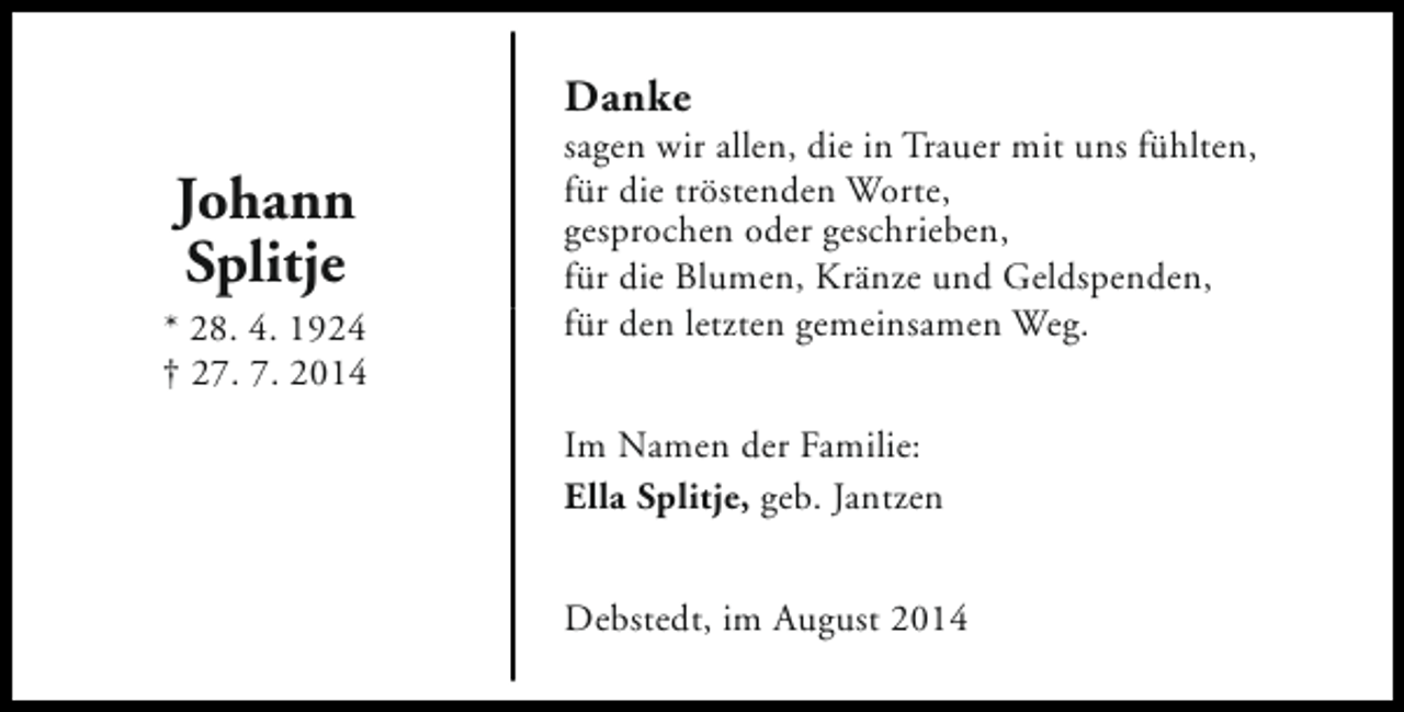 <p>Danke</p><p>Johann<br />Splitje<br />* 28. 4. 1924<br />† 27. 7. 2014</p><p>sagen wir allen, die in Trauer mit uns fühlten,<br />für die tröstenden Worte,<br />gesprochen oder geschrieben,<br />für die Blumen, Kränze und Geldspenden,<br />für den letzten gemeinsamen Weg.<br />Im Namen der Familie:<br />Ella Splitje, geb. Jantzen<br />Debstedt, im August 2014</p>