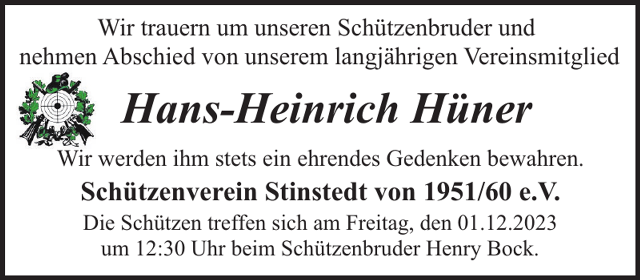 <p>Wir trauern um unseren Schützenbruder und<br />nehmen Abschied von unserem langjährigen Vereinsmitglied</p><p>Hans-Heinrich Hüner<br />Wir werden ihm stets ein ehrendes Gedenken bewahren.</p><p>Schützenverein Stinstedt von 1951/60 e.V.<br />Die Schützen treffen sich am Freitag, den 01.12.2023<br />um 12:30 Uhr beim Schützenbruder Henry Bock.</p>