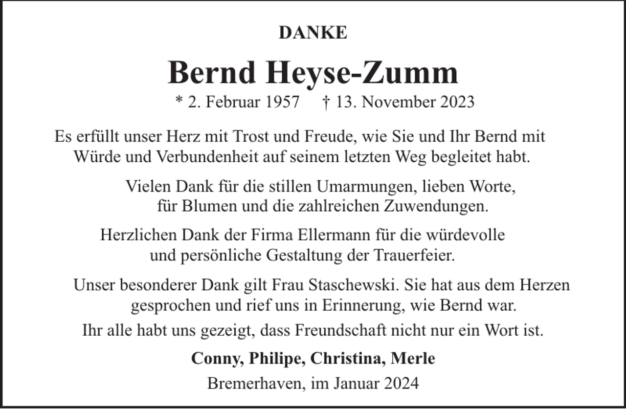 <p>DANKE</p><p>Bernd Heyse-Zumm<br />* 2. Februar 1957</p><p>† 13. November 2023</p><p>Es erfüllt unser Herz mit Trost und Freude, wie Sie und Ihr Bernd mit<br />Würde und Verbundenheit auf seinem letzten Weg begleitet habt.<br />Vielen Dank für die stillen Umarmungen, lieben Worte,<br />für Blumen und die zahlreichen Zuwendungen.<br />Herzlichen Dank der Firma Ellermann für die würdevolle<br />und persönliche Gestaltung der Trauerfeier.<br />Unser besonderer Dank gilt Frau Staschewski. Sie hat aus dem Herzen<br />gesprochen und rief uns in Erinnerung, wie Bernd war.<br />Ihr alle habt uns gezeigt, dass Freundschaft nicht nur ein Wort ist.<br />Conny, Philipe, Christina, Merle<br />Bremerhaven, im Januar 2024</p>