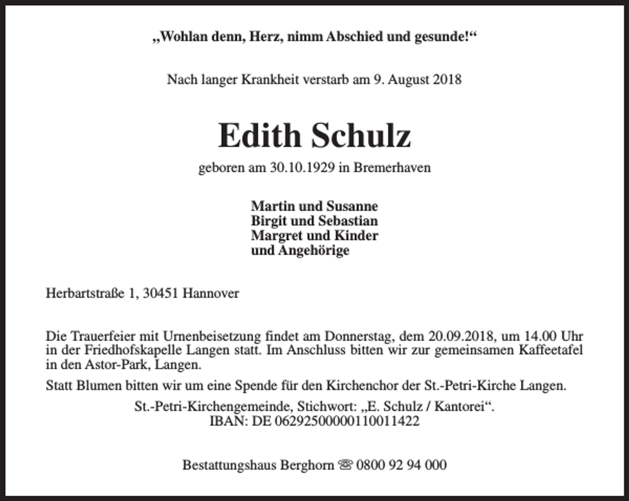 <p>„Wohlan denn, Herz, nimm Abschied und gesunde!“<br />Nach langer Krankheit verstarb am 9. August 2018</p><p>Edith Schulz</p><p>geboren am 30.10.1929 in Bremerhaven<br />Martin und Susanne<br />Birgit und Sebastian<br />Margret und Kinder<br />und Angehörige<br />Herbartstraße 1, 30451 Hannover<br />Die Trauerfeier mit Urnenbeisetzung findet am Donnerstag, dem 20.09.2018, um 14.00 Uhr<br />in der Friedhofskapelle Langen statt. Im Anschluss bitten wir zur gemeinsamen Kaffeetafel<br />in den Astor-Park, Langen.<br />Statt Blumen bitten wir um eine Spende für den Kirchenchor der St.-Petri-Kirche Langen.<br />St.-Petri-Kirchengemeinde, Stichwort: „E. Schulz / Kantorei“.<br />IBAN: DE 06292500000110011422<br />Bestattungshaus Berghorn s 0800 92 94 000</p>