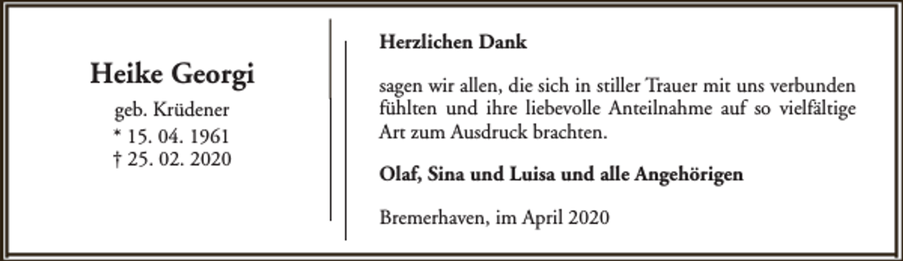 <p>Heike Georgi<br />geb. Krüdener<br />* 15. 04. 1961<br />† 25. 02. 2020</p><p>Herzlichen Dank<br />sagen wir allen, die sich in stiller Trauer mit uns verbunden<br />fühlten und ihre liebevolle Anteilnahme auf so vielfältige<br />Art zum Ausdruck brachten.<br />Olaf, Sina und Luisa und alle Angehörigen<br />Bremerhaven, im April 2020</p>