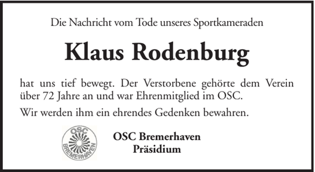 <p>Die Nachricht vom Tode unseres Sportkameraden</p><p>Klaus Rodenburg<br />hat uns tief bewegt. Der Verstorbene gehörte dem Verein<br />über 72 Jahre an und war Ehrenmitglied im OSC.<br />Wir werden ihm ein ehrendes Gedenken bewahren.<br />OSC Bremerhaven<br />Präsidium</p>