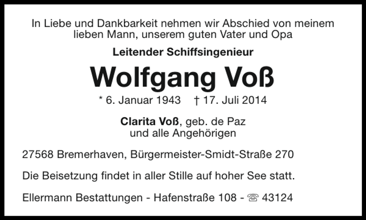 <p>In Liebe und Dankbarkeit nehmen wir Abschied von meinem<br />lieben Mann, unserem guten Vater und Opa<br />Leitender Schiffsingenieur</p><p>Wolfgang Voß<br />* 6. Januar 1943</p><p>† 17. Juli 2014</p><p>Clarita Voß, geb. de Paz<br />und alle Angehörigen<br />27568 Bremerhaven, Bürgermeister-Smidt-Straße 270<br />Die Beisetzung findet in aller Stille auf hoher See statt.<br />Ellermann Bestattungen - Hafenstraße 108 - s 43124</p>