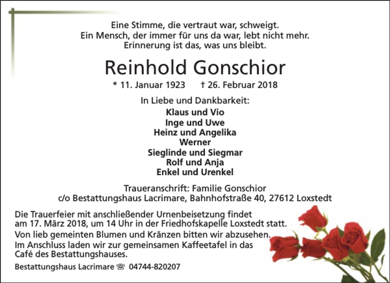 <p>Eine Stimme, die vertraut war, schweigt.<br />Ein Mensch, der immer für uns da war, lebt nicht mehr.<br />Erinnerung ist das, was uns bleibt.</p><p>Reinhold Gonschior<br />* 11. Januar 1923</p><p>† 26. Februar 2018</p><p>In Liebe und Dankbarkeit:<br />Klaus und Vio<br />Inge und Uwe<br />Heinz und Angelika<br />Werner<br />Sieglinde und Siegmar<br />Rolf und Anja<br />Enkel und Urenkel<br />Traueranschrift: Familie Gonschior<br />c/o Bestattungshaus Lacrimare, Bahnhofstraße 40, 27612 Loxstedt<br />Die Trauerfeier mit anschließender Urnenbeisetzung findet<br />am 17. März 2018, um 14 Uhr in der Friedhofskapelle Loxstedt statt.<br />Von lieb gemeinten Blumen und Kränzen bitten wir abzusehen.<br />Im Anschluss laden wir zur gemeinsamen Kaffeetafel in das<br />Café des Bestattungshauses.<br />Bestattungshaus Lacrimare s 04744-820207</p>