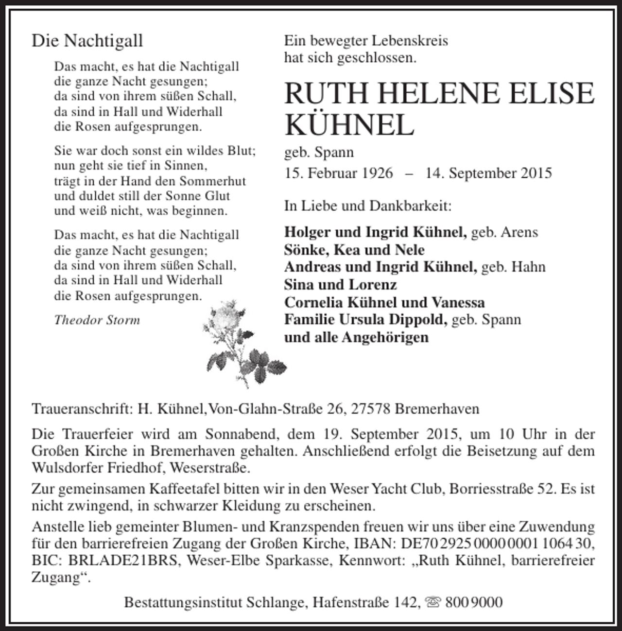 <p>Die Nachtigall<br />Das macht, es hat die Nachtigall<br />die ganze Nacht gesungen;<br />da sind von ihrem süßen Schall,<br />da sind in Hall und Widerhall<br />die Rosen aufgesprungen.<br />Sie war doch sonst ein wildes Blut;<br />nun geht sie tief in Sinnen,<br />trägt in der Hand den Sommerhut<br />und duldet still der Sonne Glut<br />und weiß nicht, was beginnen.<br />Das macht, es hat die Nachtigall<br />die ganze Nacht gesungen;<br />da sind von ihrem süßen Schall,<br />da sind in Hall und Widerhall<br />die Rosen aufgesprungen.<br />Theodor Storm</p><p>Ein bewegter Lebenskreis<br />hat sich geschlossen.</p><p>RUTH HELENE ELISE<br />KÜHNEL<br />geb. Spann<br />15. Februar 1926 – 14. September 2015<br />In Liebe und Dankbarkeit:<br />Holger und Ingrid Kühnel, geb. Arens<br />Sönke, Kea und Nele<br />Andreas und Ingrid Kühnel, geb. Hahn<br />Sina und Lorenz<br />Cornelia Kühnel und Vanessa<br />Familie Ursula Dippold, geb. Spann<br />und alle Angehörigen</p><p>Traueranschrift: H. Kühnel,Von-Glahn-Straße 26, 27578 Bremerhaven<br />Die Trauerfeier wird am Sonnabend, dem 19. September 2015, um 10 Uhr in der<br />Großen Kirche in Bremerhaven gehalten. Anschließend erfolgt die Beisetzung auf dem<br />Wulsdorfer Friedhof, Weserstraße.<br />Zur gemeinsamen Kaffeetafel bitten wir in den Weser Yacht Club, Borriesstraße 52. Es ist<br />nicht zwingend, in schwarzer Kleidung zu erscheinen.<br />Anstelle lieb gemeinter Blumen- und Kranzspenden freuen wir uns über eine Zuwendung<br />für den barrierefreien Zugang der Großen Kirche, IBAN: DE70 2925 0064 30,<br />BIC: BRLADE21BRS, Weser-Elbe Sparkasse, Kennwort: „Ruth Kühnel, barrierefreier<br />Zugang“.<br />Bestattungsinstitut Schlange, Hafenstraße 142,  800 9000</p>