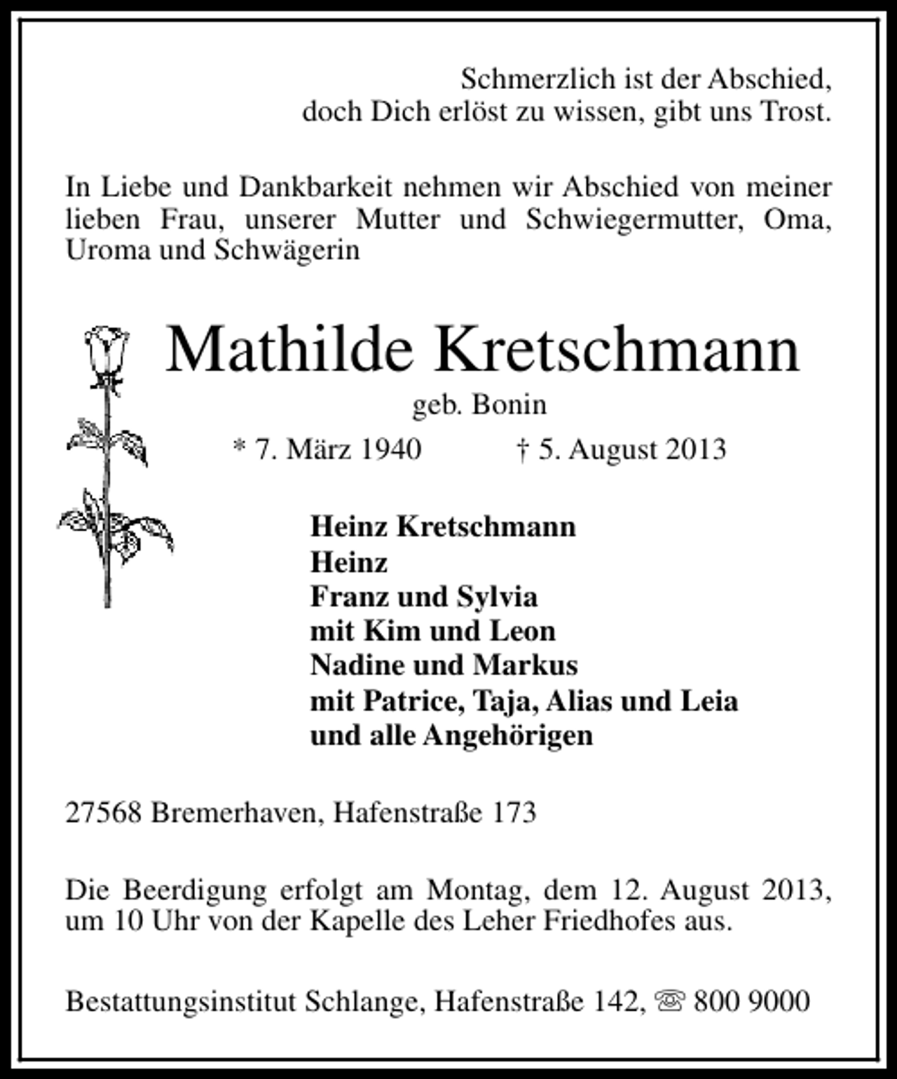 <p>Schmerzlich ist der Abschied,<br />doch Dich erlöst zu wissen, gibt uns Trost.<br />In Liebe und Dankbarkeit nehmen wir Abschied von meiner<br />lieben Frau, unserer Mutter und Schwiegermutter, Oma,<br />Uroma und Schwägerin</p><p>Mathilde Kretschmann<br />geb. Bonin<br />* 7. März 1940<br />† 5. August 2013</p><p>Heinz Kretschmann<br />Heinz<br />Franz und Sylvia<br />mit Kim und Leon<br />Nadine und Markus<br />mit Patrice, Taja, Alias und Leia<br />und alle Angehörigen<br />27568 Bremerhaven, Hafenstraße 173<br />Die Beerdigung erfolgt am Montag, dem 12. August 2013,<br />um 10 Uhr von der Kapelle des Leher Friedhofes aus.<br />Bestattungsinstitut Schlange, Hafenstraße 142, s 800 9000</p>