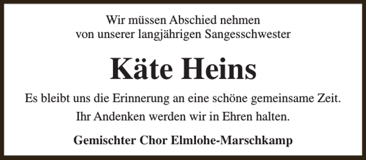 <p>Wir müssen Abschied nehmen<br />von unserer langjährigen Sangesschwester</p><p>Käte Heins</p><p>Es bleibt uns die Erinnerung an eine schöne gemeinsame Zeit.<br />Ihr Andenken werden wir in Ehren halten.<br />Gemischter Chor Elmlohe-Marschkamp</p>