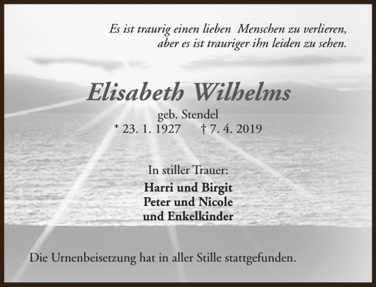 <p>Es ist traurig einen lieben Menschen zu verlieren,<br />aber es ist trauriger ihn leiden zu sehen.</p><p>Elisabeth Wilhelms<br />geb. Stendel<br />* 23. 1. 1927<br />† 7. 4. 2019<br />In stiller Trauer:<br />Harri und Birgit<br />Peter und Nicole<br />und Enkelkinder<br />Die Urnenbeisetzung hat in aller Stille stattgefunden.</p>