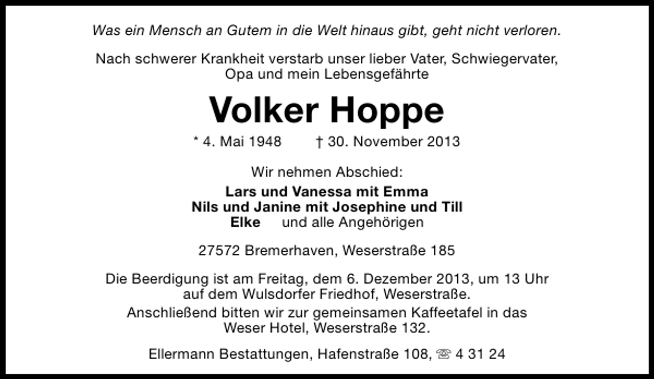 <p>Was ein Mensch an Gutem in die Welt hinaus gibt, geht nicht verloren.<br />Nach schwerer Krankheit verstarb unser lieber Vater, Schwiegervater,<br />Opa und mein Lebensgefährte</p><p>Volker Hoppe</p><p>* 4. Mai 1948</p><p>† 30. November 2013</p><p>Wir nehmen Abschied:<br />Lars und Vanessa mit Emma<br />Nils und Janine mit Josephine und Till<br />Elke und alle Angehörigen<br />27572 Bremerhaven, Weserstraße 185<br />Die Beerdigung ist am Freitag, dem 6. Dezember 2013, um 13 Uhr<br />auf dem Wulsdorfer Friedhof, Weserstraße.<br />Anschließend bitten wir zur gemeinsamen Kaffeetafel in das<br />Weser Hotel, Weserstraße 132.<br />Ellermann Bestattungen, Hafenstraße 108, s 4 31 24</p>