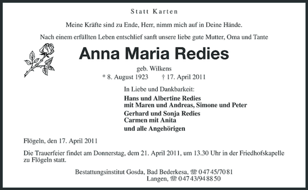 <p>Statt Karten Meine Kräfte sind zu Ende, Herr, nimm mich auf in Deine Hände. Nach einem erfüllten Leben entschlief sanft unsere liebe gute Mutter, Oma und Tante</p><p>Anna Maria Redies<br />geb. Wilkens * 8. August 1923 † 17. April 2011 In Liebe und Dankbarkeit: Hans und Albertine Redies mit Maren und Andreas, Simone und Peter Gerhard und Sonja Redies Carmen mit Anita und alle Angehörigen Flögeln, den 17. April 2011 Die Trauerfeier findet am Donnerstag, dem 21. April 2011, um 13.30 Uhr in der Friedhofskapelle zu Flögeln statt. Bestattungsinstitut Gosda, Bad Bederkesa, 0 47 45/70 81 Langen, 0 47 43/94 88 50</p>