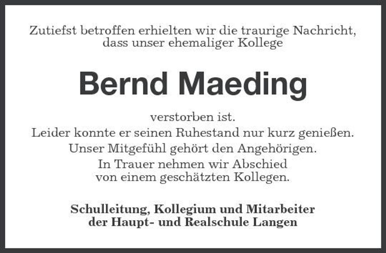 <p>Zutiefst betroffen erhielten wir die traurige Nachricht, dass unser ehemaliger Kollege</p><p>Bernd Maeding<br />verstorben ist. Leider konnte er seinen Ruhestand nur kurz genießen. Unser Mitgefühl gehört den Angehörigen. In Trauer nehmen wir Abschied von einem geschätzten Kollegen. Schulleitung, Kollegium und Mitarbeiter der Haupt- und Realschule Langen</p>