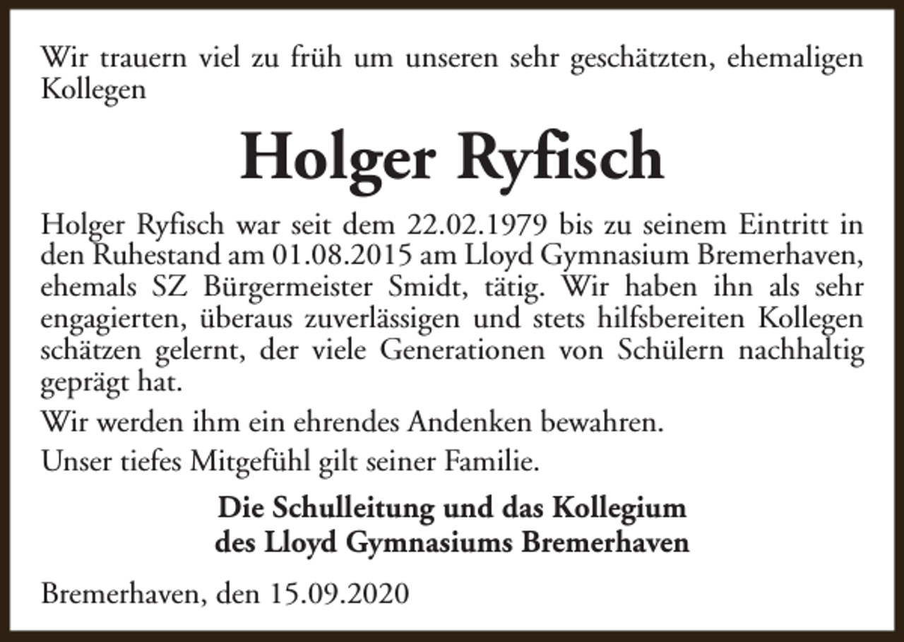 <p>Wir trauern viel zu früh um unseren sehr geschätzten, ehemaligen<br />Kollegen</p><p>Holger Ryfisch<br />Holger Ryfisch war seit dem 22.02.1979 bis zu seinem Eintritt in<br />den Ruhestand am 01.08.2015 am Lloyd Gymnasium Bremerhaven,<br />ehemals SZ Bürgermeister Smidt, tätig. Wir haben ihn als sehr<br />engagierten, überaus zuverlässigen und stets hilfsbereiten Kollegen<br />schätzen gelernt, der viele Generationen von Schülern nachhaltig<br />geprägt hat.<br />Wir werden ihm ein ehrendes Andenken bewahren.<br />Unser tiefes Mitgefühl gilt seiner Familie.<br />Die Schulleitung und das Kollegium<br />des Lloyd Gymnasiums Bremerhaven<br />Bremerhaven, den 15.09.2020</p>