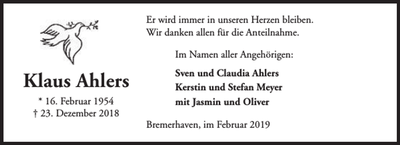 <p>Er wird immer in unseren Herzen bleiben.<br />Wir danken allen für die Anteilnahme.<br />Im Namen aller Angehörigen:</p><p>Klaus Ahlers<br />* 16. Februar 1954<br />† 23. Dezember 2018</p><p>Sven und Claudia Ahlers<br />Kerstin und Stefan Meyer<br />mit Jasmin und Oliver<br />Bremerhaven, im Februar 2019</p>