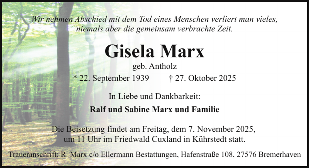 <p>Wir nehmen Abschied mit dem Tod eines Menschen verliert man vieles,<br />niemals aber die gemeinsam verbrachte Zeit.</p><p>Gisela Marx</p><p>geb. Antholz<br />* 22. September 1939<br />† 27. Oktober 2025<br />In Liebe und Dankbarkeit:<br />Ralf und Sabine Marx und Familie<br />Die Beisetzung findet am Freitag, dem 7. November 2025,<br />um 11 Uhr im Friedwald Cuxland in Kührstedt statt.<br />Traueranschrift: R. Marx c/o Ellermann Bestattungen, Hafenstraße 108, 27576 Bremerhaven</p>