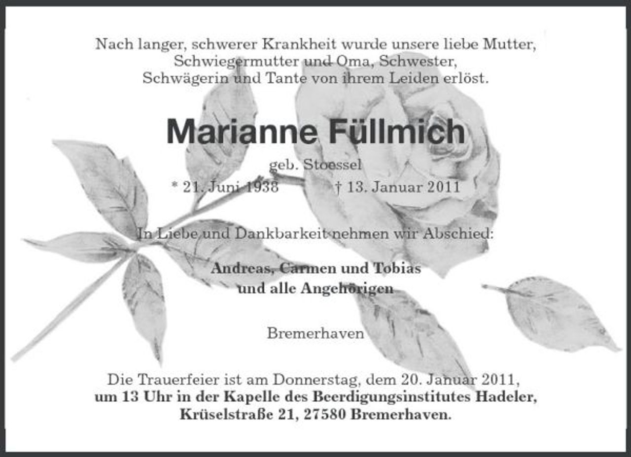 <p>Nach langer, schwerer Krankheit wurde unsere liebe Mutter,<br />Schwiegermutter und Oma, Schwester,<br />Schwägerin und Tante von ihrem Leiden erlöst.<br />Marianne Füllmich<br />geb. Stoessel<br />* 21. Juni 1938 † 13. Januar 2011<br />In Liebe und Dankbarkeit nehmen wir Abschied:</p><p>Andreas, Carmen und Tobias<br />und alle Angehörigen<br />Bremerhaven<br />Die Trauerfeier ist am Donnerstag, dem 20. Januar 2011,<br />um 13 Uhr in der Kapelle des Beerdigungsinstitutes Hadeler,<br />Krüselstraße 21, 27580 Bremerhaven.</p>