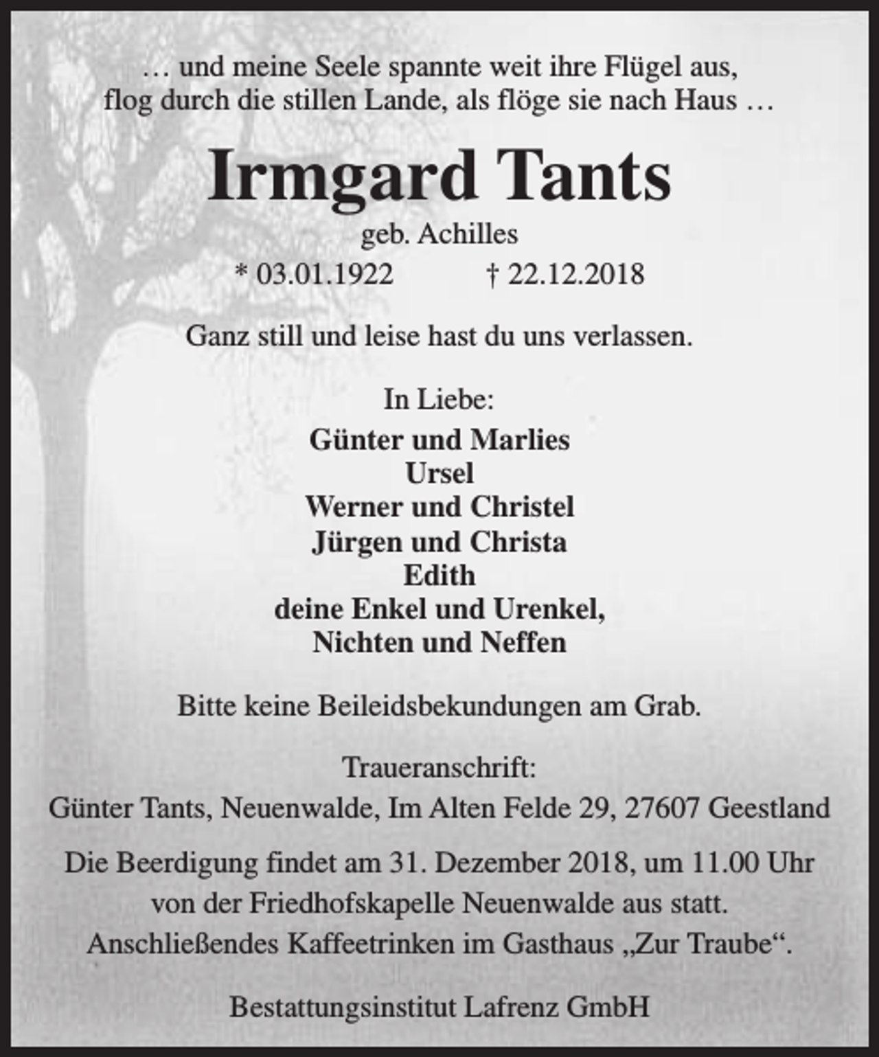 <p>… und meine Seele spannte weit ihre Flügel aus,<br />flog durch die stillen Lande, als flöge sie nach Haus …</p><p>Irmgard Tants<br />geb. Achilles<br />* 03.01.1922<br />† 22.12.2018</p><p>Ganz still und leise hast du uns verlassen.<br />In Liebe:<br />Günter und Marlies<br />Ursel<br />Werner und Christel<br />Jürgen und Christa<br />Edith<br />deine Enkel und Urenkel,<br />Nichten und Neffen<br />Bitte keine Beileidsbekundungen am Grab.<br />Traueranschrift:<br />Günter Tants, Neuenwalde, Im Alten Felde 29, 27607 Geestland<br />Die Beerdigung findet am 31. Dezember 2018, um 11.00 Uhr<br />von der Friedhofskapelle Neuenwalde aus statt.<br />Anschließendes Kaffeetrinken im Gasthaus „Zur Traube“.<br />Bestattungsinstitut Lafrenz GmbH</p>