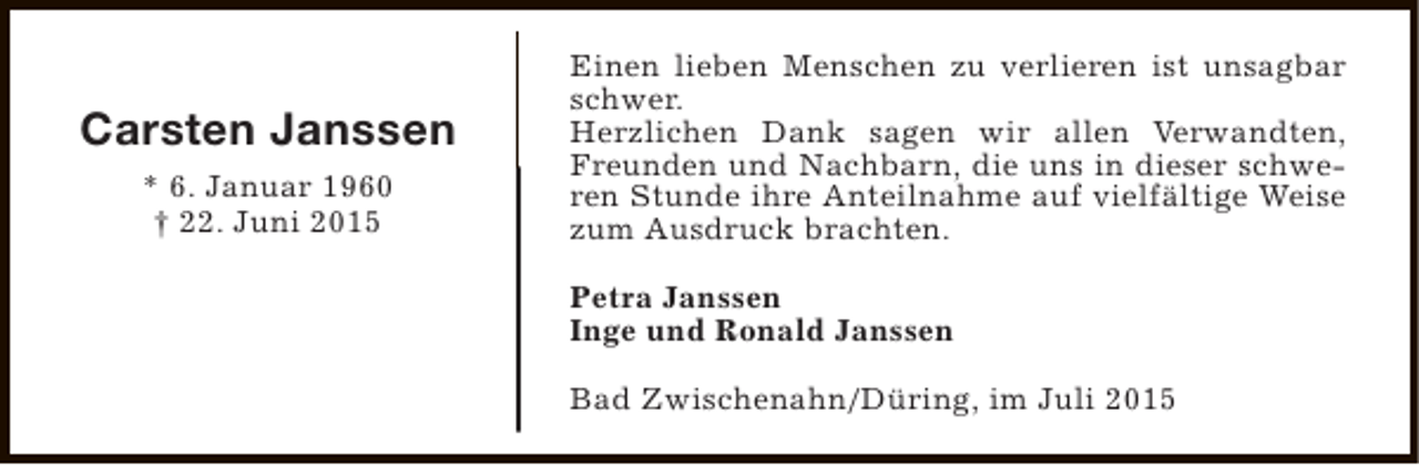 <p>Carsten Janssen<br />* 6. Januar 1960<br />† 22. Juni 2015</p><p>Einen lieben Menschen zu verlieren ist unsagbar<br />schwer.<br />Herzlichen Dank sagen wir allen Verwandten,<br />Freunden und Nachbarn, die uns in dieser schweren Stunde ihre Anteilnahme auf vielfältige Weise<br />zum Ausdruck brachten.<br />Petra Janssen<br />Inge und Ronald Janssen<br />Bad Zwischenahn/Düring, im Juli 2015</p>