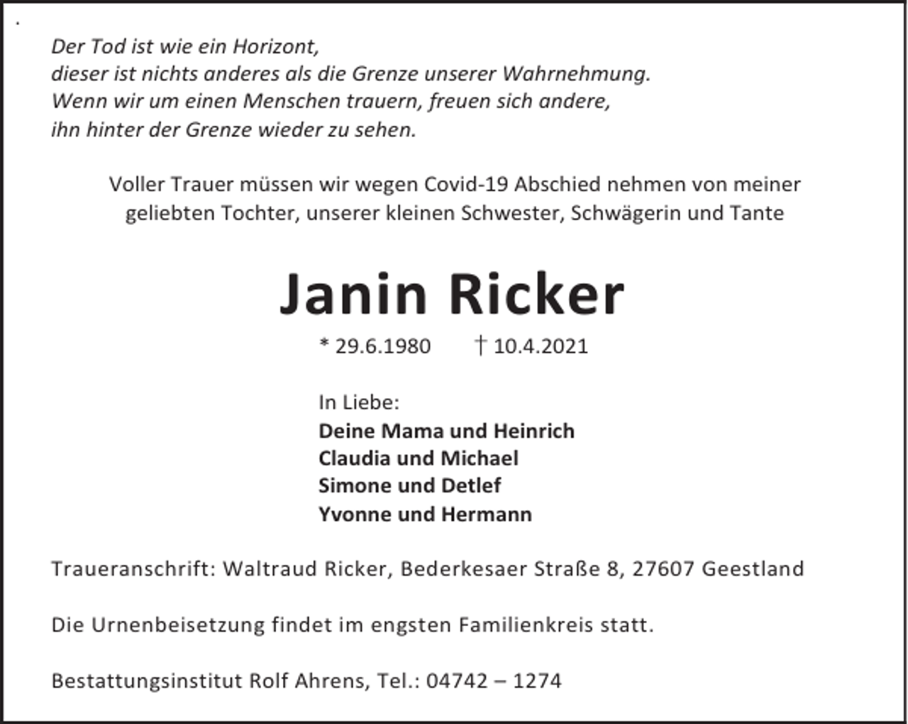 <p>.</p><p>Der Tod ist wie ein Horizont,<br />dieser ist nichts anderes als die Grenze unserer Wahrnehmung.<br />Wenn wir um einen Menschen trauern, freuen sich andere,<br />ihn hinter der Grenze wieder zu sehen.<br />Voller Trauer müssen wir wegen Covid-19 Abschied nehmen von meiner<br />geliebten Tochter, unserer kleinen Schwester, Schwägerin und Tante</p><p>Janin Ricker<br />* 29.6.1980</p><p>† 10.4.2021</p><p>In Liebe:<br />Deine Mama und Heinrich<br />Claudia und Michael<br />Simone und Detlef<br />Yvonne und Hermann<br />Traueranschrift: Waltraud Ricker, Bederkesaer Straße 8, 27607 Geestland<br />Die Urnenbeisetzung findet im engsten Familienkreis statt.<br />Bestattungsinstitut Rolf Ahrens, Tel.: 04742 – 1274</p>