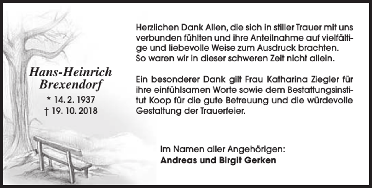 <p>Hans-Heinrich<br />Brexendorf<br />* 14. 2. 1937<br />† 19. 10. 2018</p><p>Herzlichen Dank Allen, die sich in stiller Trauer mit uns<br />verbunden fühlten und ihre Anteilnahme auf vielfältige und liebevolle Weise zum Ausdruck brachten.<br />So waren wir in dieser schweren Zeit nicht allein.<br />Ein besonderer Dank gilt Frau Katharina Ziegler für<br />ihre einfühlsamen Worte sowie dem Bestattungsinstitut Koop für die gute Betreuung und die würdevolle<br />Gestaltung der Trauerfeier.</p><p>Im Namen aller Angehörigen:<br />Andreas und Birgit Gerken</p>