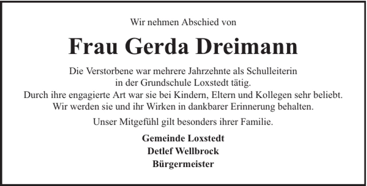 <p>Wir nehmen Abschied von</p><p>Frau Gerda Dreimann<br />Die Verstorbene war mehrere Jahrzehnte als Schulleiterin<br />in der Grundschule Loxstedt tätig.<br />Durch ihre engagierte Art war sie bei Kindern, Eltern und Kollegen sehr beliebt.<br />Wir werden sie und ihr Wirken in dankbarer Erinnerung behalten.<br />Unser Mitgefühl gilt besonders ihrer Familie.<br />Gemeinde Loxstedt<br />Detlef Wellbrock<br />Bürgermeister</p>