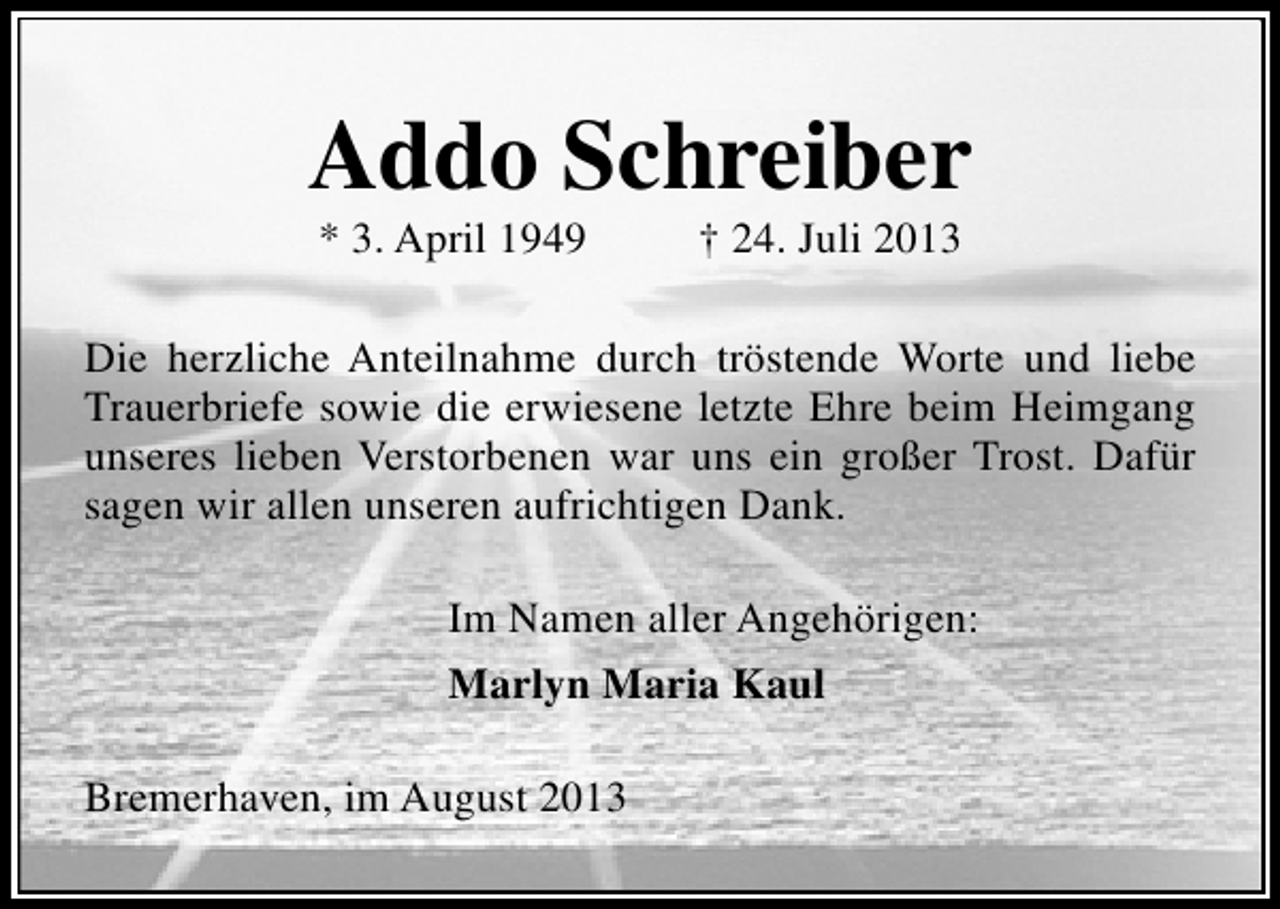 <p>Addo Schreiber<br />* 3. April 1949</p><p>† 24. Juli 2013</p><p>Die herzliche Anteilnahme durch tröstende Worte und liebe<br />Trauerbriefe sowie die erwiesene letzte Ehre beim Heimgang<br />unseres lieben Verstorbenen war uns ein großer Trost. Dafür<br />sagen wir allen unseren aufrichtigen Dank.<br />Im Namen aller Angehörigen:<br />Marlyn Maria Kaul<br />Bremerhaven, im August 2013</p>